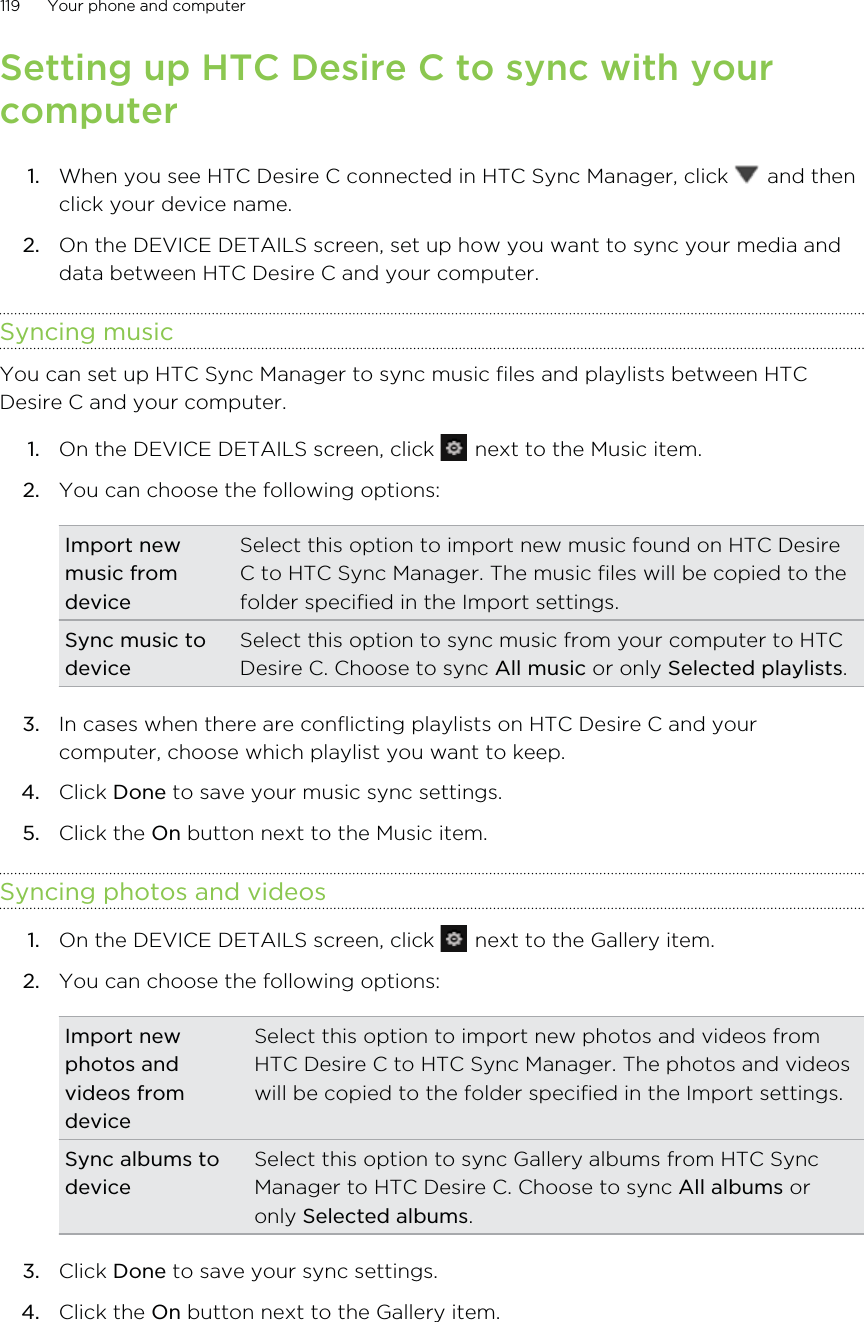 Setting up HTC Desire C to sync with yourcomputer1. When you see HTC Desire C connected in HTC Sync Manager, click   and thenclick your device name.2. On the DEVICE DETAILS screen, set up how you want to sync your media anddata between HTC Desire C and your computer.Syncing musicYou can set up HTC Sync Manager to sync music files and playlists between HTCDesire C and your computer.1. On the DEVICE DETAILS screen, click   next to the Music item.2. You can choose the following options:Import newmusic fromdeviceSelect this option to import new music found on HTC DesireC to HTC Sync Manager. The music files will be copied to thefolder specified in the Import settings.Sync music todeviceSelect this option to sync music from your computer to HTCDesire C. Choose to sync All music or only Selected playlists.3. In cases when there are conflicting playlists on HTC Desire C and yourcomputer, choose which playlist you want to keep.4. Click Done to save your music sync settings.5. Click the On button next to the Music item.Syncing photos and videos1. On the DEVICE DETAILS screen, click   next to the Gallery item.2. You can choose the following options:Import newphotos andvideos fromdeviceSelect this option to import new photos and videos fromHTC Desire C to HTC Sync Manager. The photos and videoswill be copied to the folder specified in the Import settings.Sync albums todeviceSelect this option to sync Gallery albums from HTC SyncManager to HTC Desire C. Choose to sync All albums oronly Selected albums.3. Click Done to save your sync settings.4. Click the On button next to the Gallery item.119 Your phone and computer
