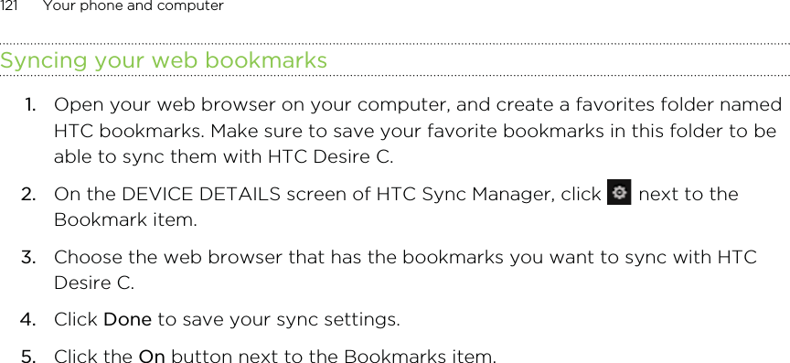 Syncing your web bookmarks1. Open your web browser on your computer, and create a favorites folder namedHTC bookmarks. Make sure to save your favorite bookmarks in this folder to beable to sync them with HTC Desire C.2. On the DEVICE DETAILS screen of HTC Sync Manager, click   next to theBookmark item.3. Choose the web browser that has the bookmarks you want to sync with HTCDesire C.4. Click Done to save your sync settings.5. Click the On button next to the Bookmarks item.121 Your phone and computer