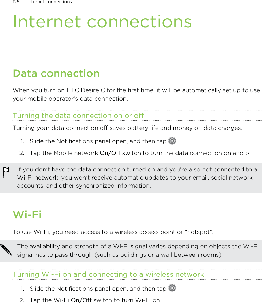 Internet connectionsData connectionWhen you turn on HTC Desire C for the first time, it will be automatically set up to useyour mobile operator&apos;s data connection.Turning the data connection on or offTurning your data connection off saves battery life and money on data charges.1. Slide the Notifications panel open, and then tap  .2. Tap the Mobile network On/Off switch to turn the data connection on and off.If you don’t have the data connection turned on and you’re also not connected to aWi-Fi network, you won’t receive automatic updates to your email, social networkaccounts, and other synchronized information.Wi-FiTo use Wi-Fi, you need access to a wireless access point or “hotspot”.The availability and strength of a Wi-Fi signal varies depending on objects the Wi-Fisignal has to pass through (such as buildings or a wall between rooms).Turning Wi-Fi on and connecting to a wireless network1. Slide the Notifications panel open, and then tap  .2. Tap the Wi-Fi On/Off switch to turn Wi-Fi on.125 Internet connections