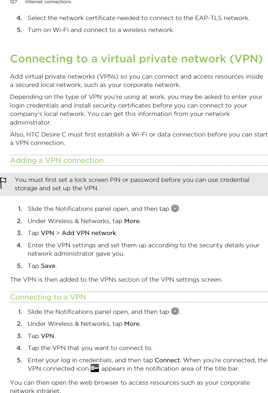 4. Select the network certificate needed to connect to the EAP-TLS network.5. Turn on Wi-Fi and connect to a wireless network.Connecting to a virtual private network (VPN)Add virtual private networks (VPNs) so you can connect and access resources insidea secured local network, such as your corporate network.Depending on the type of VPN you’re using at work, you may be asked to enter yourlogin credentials and install security certificates before you can connect to yourcompany’s local network. You can get this information from your networkadministrator.Also, HTC Desire C must first establish a Wi-Fi or data connection before you can starta VPN connection.Adding a VPN connectionYou must first set a lock screen PIN or password before you can use credentialstorage and set up the VPN.1. Slide the Notifications panel open, and then tap  .2. Under Wireless &amp; Networks, tap More.3. Tap VPN &gt; Add VPN network.4. Enter the VPN settings and set them up according to the security details yournetwork administrator gave you.5. Tap Save.The VPN is then added to the VPNs section of the VPN settings screen.Connecting to a VPN1. Slide the Notifications panel open, and then tap  .2. Under Wireless &amp; Networks, tap More.3. Tap VPN.4. Tap the VPN that you want to connect to.5. Enter your log in credentials, and then tap Connect. When you’re connected, theVPN connected icon   appears in the notification area of the title bar.You can then open the web browser to access resources such as your corporatenetwork intranet.127 Internet connections
