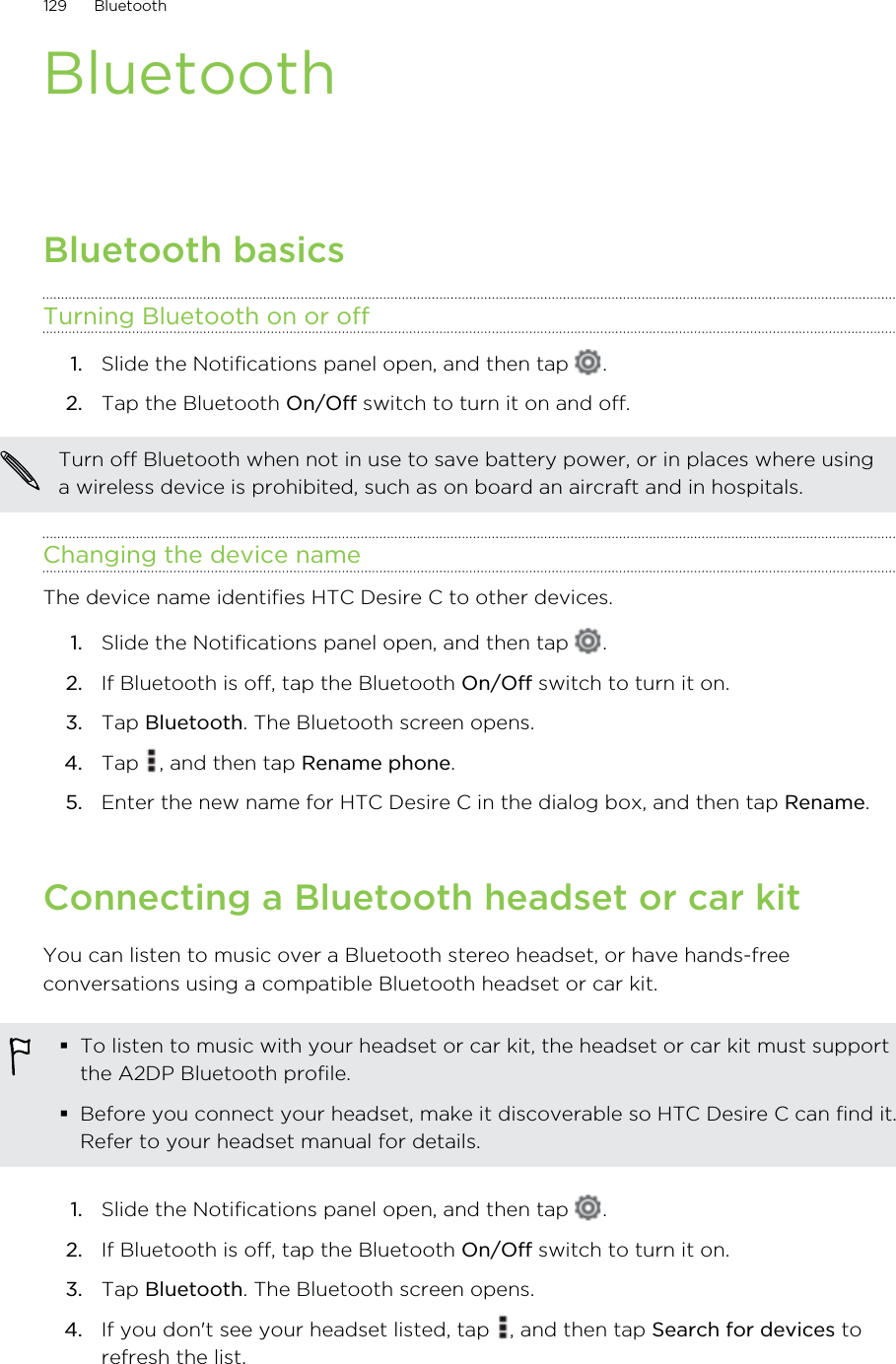 BluetoothBluetooth basicsTurning Bluetooth on or off1. Slide the Notifications panel open, and then tap  .2. Tap the Bluetooth On/Off switch to turn it on and off.Turn off Bluetooth when not in use to save battery power, or in places where usinga wireless device is prohibited, such as on board an aircraft and in hospitals.Changing the device nameThe device name identifies HTC Desire C to other devices.1. Slide the Notifications panel open, and then tap  .2. If Bluetooth is off, tap the Bluetooth On/Off switch to turn it on.3. Tap Bluetooth. The Bluetooth screen opens.4. Tap  , and then tap Rename phone.5. Enter the new name for HTC Desire C in the dialog box, and then tap Rename.Connecting a Bluetooth headset or car kitYou can listen to music over a Bluetooth stereo headset, or have hands-freeconversations using a compatible Bluetooth headset or car kit.To listen to music with your headset or car kit, the headset or car kit must supportthe A2DP Bluetooth profile.Before you connect your headset, make it discoverable so HTC Desire C can find it.Refer to your headset manual for details.1. Slide the Notifications panel open, and then tap  .2. If Bluetooth is off, tap the Bluetooth On/Off switch to turn it on.3. Tap Bluetooth. The Bluetooth screen opens.4. If you don&apos;t see your headset listed, tap  , and then tap Search for devices torefresh the list.129 Bluetooth