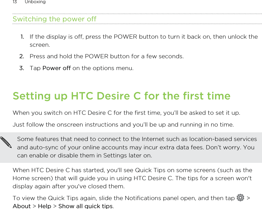 Switching the power off1. If the display is off, press the POWER button to turn it back on, then unlock thescreen.2. Press and hold the POWER button for a few seconds.3. Tap Power off on the options menu.Setting up HTC Desire C for the first timeWhen you switch on HTC Desire C for the first time, you’ll be asked to set it up.Just follow the onscreen instructions and you’ll be up and running in no time. Some features that need to connect to the Internet such as location-based servicesand auto-sync of your online accounts may incur extra data fees. Don’t worry. Youcan enable or disable them in Settings later on.When HTC Desire C has started, you&apos;ll see Quick Tips on some screens (such as theHome screen) that will guide you in using HTC Desire C. The tips for a screen won&apos;tdisplay again after you&apos;ve closed them.To view the Quick Tips again, slide the Notifications panel open, and then tap   &gt;About &gt; Help &gt; Show all quick tips.13 Unboxing
