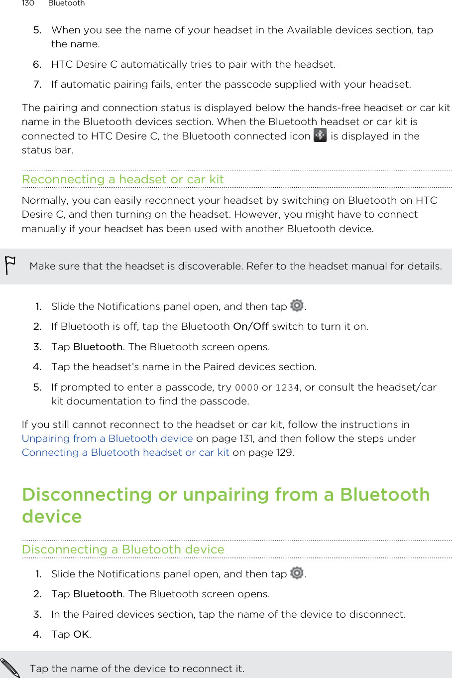 5. When you see the name of your headset in the Available devices section, tapthe name.6. HTC Desire C automatically tries to pair with the headset.7. If automatic pairing fails, enter the passcode supplied with your headset.The pairing and connection status is displayed below the hands-free headset or car kitname in the Bluetooth devices section. When the Bluetooth headset or car kit isconnected to HTC Desire C, the Bluetooth connected icon   is displayed in thestatus bar.Reconnecting a headset or car kitNormally, you can easily reconnect your headset by switching on Bluetooth on HTCDesire C, and then turning on the headset. However, you might have to connectmanually if your headset has been used with another Bluetooth device.Make sure that the headset is discoverable. Refer to the headset manual for details.1. Slide the Notifications panel open, and then tap  .2. If Bluetooth is off, tap the Bluetooth On/Off switch to turn it on.3. Tap Bluetooth. The Bluetooth screen opens.4. Tap the headset’s name in the Paired devices section.5. If prompted to enter a passcode, try  or , or consult the headset/carkit documentation to find the passcode.If you still cannot reconnect to the headset or car kit, follow the instructions in Unpairing from a Bluetooth device on page 131, and then follow the steps under Connecting a Bluetooth headset or car kit on page 129.Disconnecting or unpairing from a BluetoothdeviceDisconnecting a Bluetooth device1. Slide the Notifications panel open, and then tap  .2. Tap Bluetooth. The Bluetooth screen opens.3. In the Paired devices section, tap the name of the device to disconnect.4. Tap OK.Tap the name of the device to reconnect it.130 Bluetooth