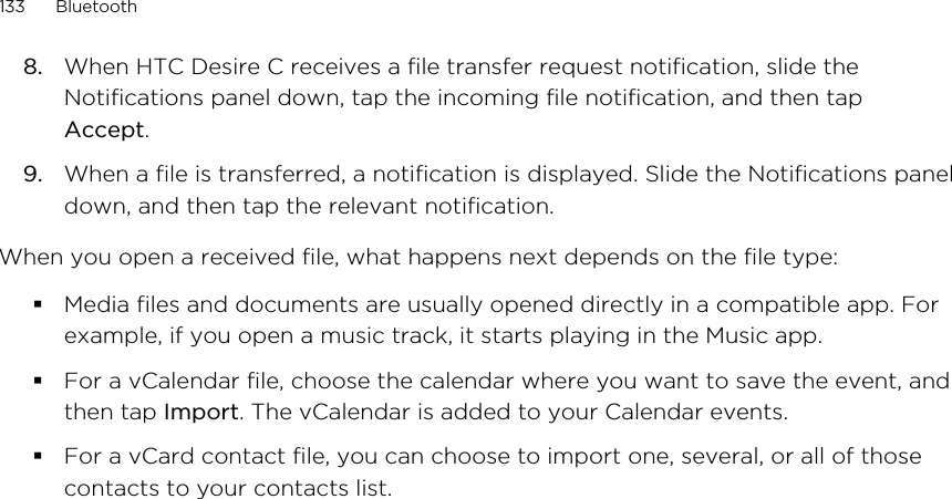 8. When HTC Desire C receives a file transfer request notification, slide theNotifications panel down, tap the incoming file notification, and then tapAccept.9. When a file is transferred, a notification is displayed. Slide the Notifications paneldown, and then tap the relevant notification.When you open a received file, what happens next depends on the file type:Media files and documents are usually opened directly in a compatible app. Forexample, if you open a music track, it starts playing in the Music app.For a vCalendar file, choose the calendar where you want to save the event, andthen tap Import. The vCalendar is added to your Calendar events.For a vCard contact file, you can choose to import one, several, or all of thosecontacts to your contacts list.133 Bluetooth
