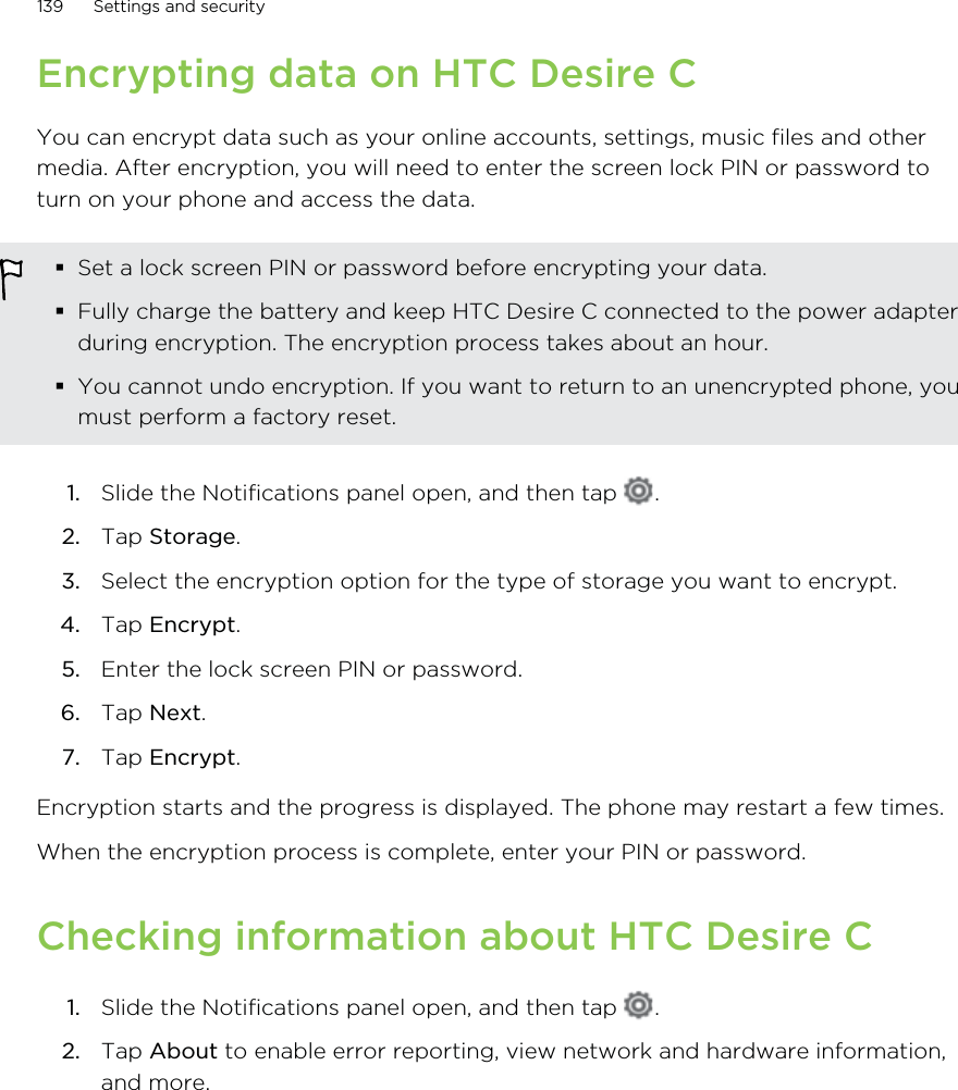 Encrypting data on HTC Desire CYou can encrypt data such as your online accounts, settings, music files and othermedia. After encryption, you will need to enter the screen lock PIN or password toturn on your phone and access the data.Set a lock screen PIN or password before encrypting your data.Fully charge the battery and keep HTC Desire C connected to the power adapterduring encryption. The encryption process takes about an hour.You cannot undo encryption. If you want to return to an unencrypted phone, youmust perform a factory reset.1. Slide the Notifications panel open, and then tap  .2. Tap Storage.3. Select the encryption option for the type of storage you want to encrypt.4. Tap Encrypt.5. Enter the lock screen PIN or password.6. Tap Next.7. Tap Encrypt.Encryption starts and the progress is displayed. The phone may restart a few times.When the encryption process is complete, enter your PIN or password.Checking information about HTC Desire C1. Slide the Notifications panel open, and then tap  .2. Tap About to enable error reporting, view network and hardware information,and more.139 Settings and security