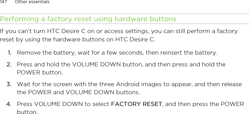 Performing a factory reset using hardware buttonsIf you can’t turn HTC Desire C on or access settings, you can still perform a factoryreset by using the hardware buttons on HTC Desire C.1. Remove the battery, wait for a few seconds, then reinsert the battery.2. Press and hold the VOLUME DOWN button, and then press and hold thePOWER button.3. Wait for the screen with the three Android images to appear, and then releasethe POWER and VOLUME DOWN buttons.4. Press VOLUME DOWN to select FACTORY RESET, and then press the POWERbutton.147 Other essentials