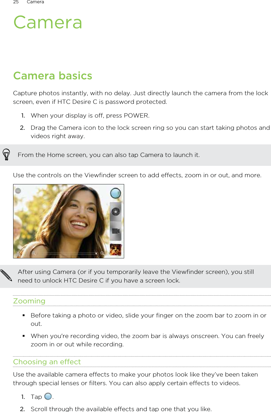 CameraCamera basicsCapture photos instantly, with no delay. Just directly launch the camera from the lockscreen, even if HTC Desire C is password protected.1. When your display is off, press POWER.2. Drag the Camera icon to the lock screen ring so you can start taking photos andvideos right away. From the Home screen, you can also tap Camera to launch it.Use the controls on the Viewfinder screen to add effects, zoom in or out, and more.After using Camera (or if you temporarily leave the Viewfinder screen), you stillneed to unlock HTC Desire C if you have a screen lock.ZoomingBefore taking a photo or video, slide your finger on the zoom bar to zoom in orout.When you&apos;re recording video, the zoom bar is always onscreen. You can freelyzoom in or out while recording.Choosing an effectUse the available camera effects to make your photos look like they’ve been takenthrough special lenses or filters. You can also apply certain effects to videos.1. Tap  .2. Scroll through the available effects and tap one that you like.25 Camera