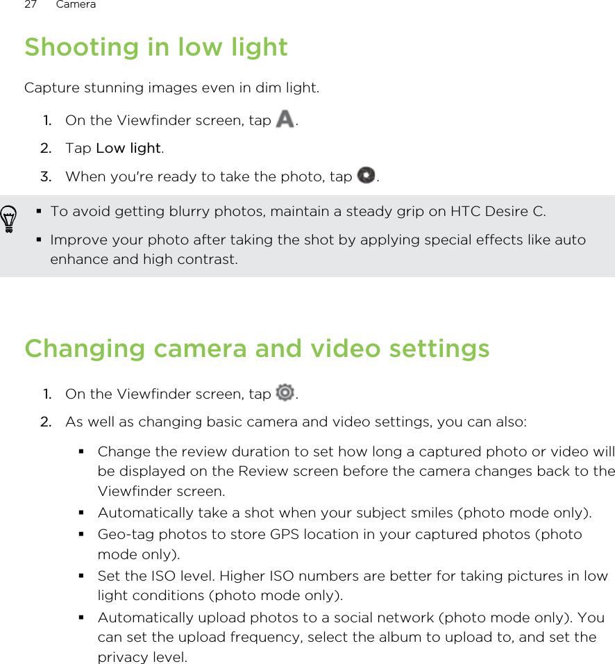 Shooting in low lightCapture stunning images even in dim light.1. On the Viewfinder screen, tap  .2. Tap Low light.3. When you&apos;re ready to take the photo, tap  . To avoid getting blurry photos, maintain a steady grip on HTC Desire C.Improve your photo after taking the shot by applying special effects like autoenhance and high contrast.Changing camera and video settings1. On the Viewfinder screen, tap  .2. As well as changing basic camera and video settings, you can also:Change the review duration to set how long a captured photo or video willbe displayed on the Review screen before the camera changes back to theViewfinder screen.Automatically take a shot when your subject smiles (photo mode only).Geo-tag photos to store GPS location in your captured photos (photomode only).Set the ISO level. Higher ISO numbers are better for taking pictures in lowlight conditions (photo mode only).Automatically upload photos to a social network (photo mode only). Youcan set the upload frequency, select the album to upload to, and set theprivacy level.27 Camera