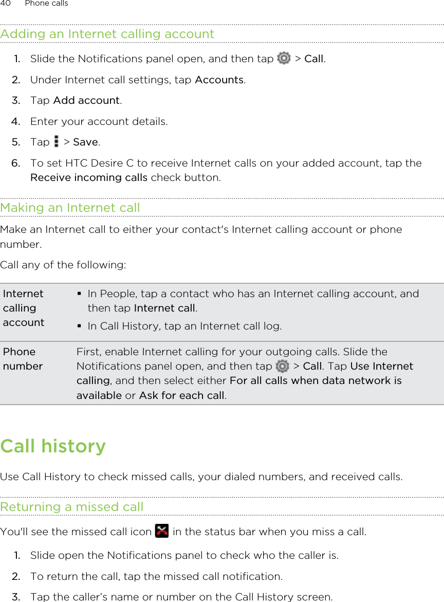 Adding an Internet calling account1. Slide the Notifications panel open, and then tap   &gt; Call.2. Under Internet call settings, tap Accounts.3. Tap Add account.4. Enter your account details.5. Tap   &gt; Save.6. To set HTC Desire C to receive Internet calls on your added account, tap theReceive incoming calls check button.Making an Internet callMake an Internet call to either your contact&apos;s Internet calling account or phonenumber.Call any of the following:InternetcallingaccountIn People, tap a contact who has an Internet calling account, andthen tap Internet call.In Call History, tap an Internet call log.PhonenumberFirst, enable Internet calling for your outgoing calls. Slide theNotifications panel open, and then tap   &gt; Call. Tap Use Internetcalling, and then select either For all calls when data network isavailable or Ask for each call.Call historyUse Call History to check missed calls, your dialed numbers, and received calls.Returning a missed callYou&apos;ll see the missed call icon   in the status bar when you miss a call.1. Slide open the Notifications panel to check who the caller is.2. To return the call, tap the missed call notification.3. Tap the caller’s name or number on the Call History screen.40 Phone calls