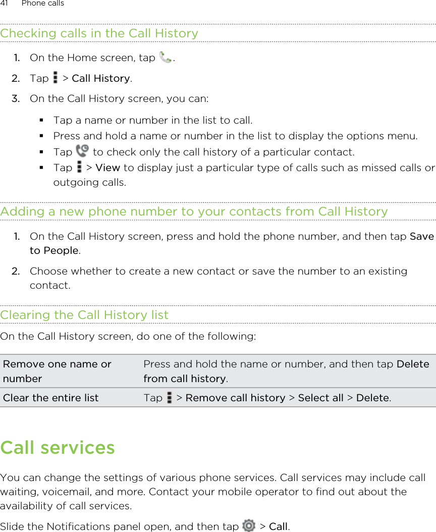 Checking calls in the Call History1. On the Home screen, tap  .2. Tap   &gt; Call History.3. On the Call History screen, you can:Tap a name or number in the list to call.Press and hold a name or number in the list to display the options menu.Tap   to check only the call history of a particular contact.Tap   &gt; View to display just a particular type of calls such as missed calls oroutgoing calls.Adding a new phone number to your contacts from Call History1. On the Call History screen, press and hold the phone number, and then tap Saveto People.2. Choose whether to create a new contact or save the number to an existingcontact.Clearing the Call History listOn the Call History screen, do one of the following:Remove one name ornumberPress and hold the name or number, and then tap Deletefrom call history.Clear the entire list Tap   &gt; Remove call history &gt; Select all &gt; Delete.Call servicesYou can change the settings of various phone services. Call services may include callwaiting, voicemail, and more. Contact your mobile operator to find out about theavailability of call services.Slide the Notifications panel open, and then tap   &gt; Call.41 Phone calls