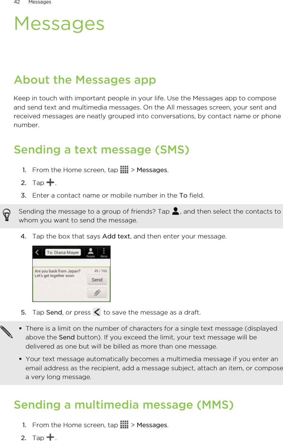 MessagesAbout the Messages appKeep in touch with important people in your life. Use the Messages app to composeand send text and multimedia messages. On the All messages screen, your sent andreceived messages are neatly grouped into conversations, by contact name or phonenumber.Sending a text message (SMS)1. From the Home screen, tap   &gt; Messages.2. Tap  .3. Enter a contact name or mobile number in the To field. Sending the message to a group of friends? Tap  , and then select the contacts towhom you want to send the message.4. Tap the box that says Add text, and then enter your message. 5. Tap Send, or press   to save the message as a draft. There is a limit on the number of characters for a single text message (displayedabove the Send button). If you exceed the limit, your text message will bedelivered as one but will be billed as more than one message.Your text message automatically becomes a multimedia message if you enter anemail address as the recipient, add a message subject, attach an item, or composea very long message.Sending a multimedia message (MMS)1. From the Home screen, tap   &gt; Messages.2. Tap  .42 Messages