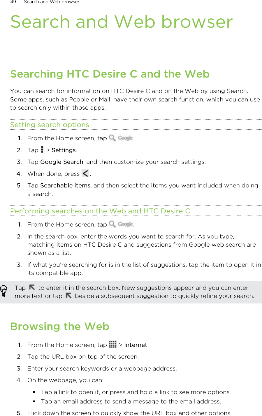 Search and Web browserSearching HTC Desire C and the WebYou can search for information on HTC Desire C and on the Web by using Search.Some apps, such as People or Mail, have their own search function, which you can useto search only within those apps.Setting search options1. From the Home screen, tap  .2. Tap   &gt; Settings.3. Tap Google Search, and then customize your search settings.4. When done, press  .5. Tap Searchable items, and then select the items you want included when doinga search.Performing searches on the Web and HTC Desire C1. From the Home screen, tap  .2. In the search box, enter the words you want to search for. As you type,matching items on HTC Desire C and suggestions from Google web search areshown as a list.3. If what you’re searching for is in the list of suggestions, tap the item to open it inits compatible app. Tap   to enter it in the search box. New suggestions appear and you can entermore text or tap   beside a subsequent suggestion to quickly refine your search.Browsing the Web1. From the Home screen, tap   &gt; Internet.2. Tap the URL box on top of the screen.3. Enter your search keywords or a webpage address.4. On the webpage, you can:Tap a link to open it, or press and hold a link to see more options.Tap an email address to send a message to the email address.5. Flick down the screen to quickly show the URL box and other options.49 Search and Web browser
