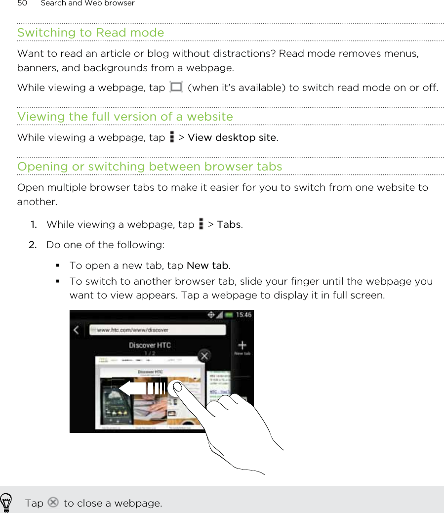 Switching to Read modeWant to read an article or blog without distractions? Read mode removes menus,banners, and backgrounds from a webpage.While viewing a webpage, tap   (when it&apos;s available) to switch read mode on or off.Viewing the full version of a websiteWhile viewing a webpage, tap   &gt; View desktop site.Opening or switching between browser tabsOpen multiple browser tabs to make it easier for you to switch from one website toanother.1. While viewing a webpage, tap   &gt; Tabs.2. Do one of the following:To open a new tab, tap New tab.To switch to another browser tab, slide your finger until the webpage youwant to view appears. Tap a webpage to display it in full screen.Tap   to close a webpage.50 Search and Web browser