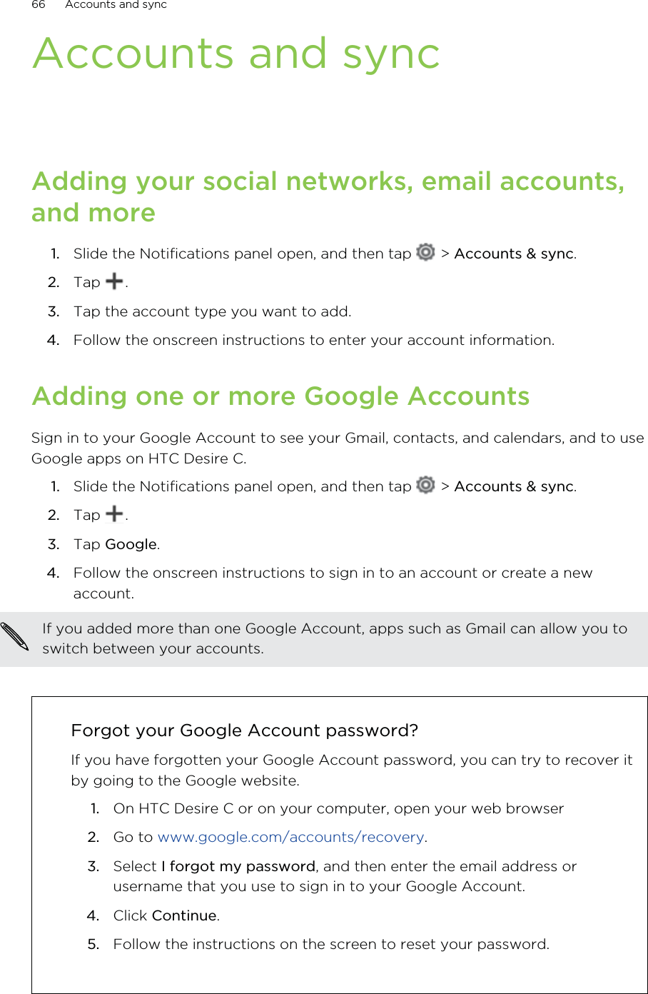 Accounts and syncAdding your social networks, email accounts,and more1. Slide the Notifications panel open, and then tap   &gt; Accounts &amp; sync.2. Tap  .3. Tap the account type you want to add.4. Follow the onscreen instructions to enter your account information.Adding one or more Google AccountsSign in to your Google Account to see your Gmail, contacts, and calendars, and to useGoogle apps on HTC Desire C.1. Slide the Notifications panel open, and then tap   &gt; Accounts &amp; sync.2. Tap  .3. Tap Google.4. Follow the onscreen instructions to sign in to an account or create a newaccount.If you added more than one Google Account, apps such as Gmail can allow you toswitch between your accounts.Forgot your Google Account password?If you have forgotten your Google Account password, you can try to recover itby going to the Google website.1. On HTC Desire C or on your computer, open your web browser2. Go to www.google.com/accounts/recovery.3. Select I forgot my password, and then enter the email address orusername that you use to sign in to your Google Account.4. Click Continue.5. Follow the instructions on the screen to reset your password.66 Accounts and sync