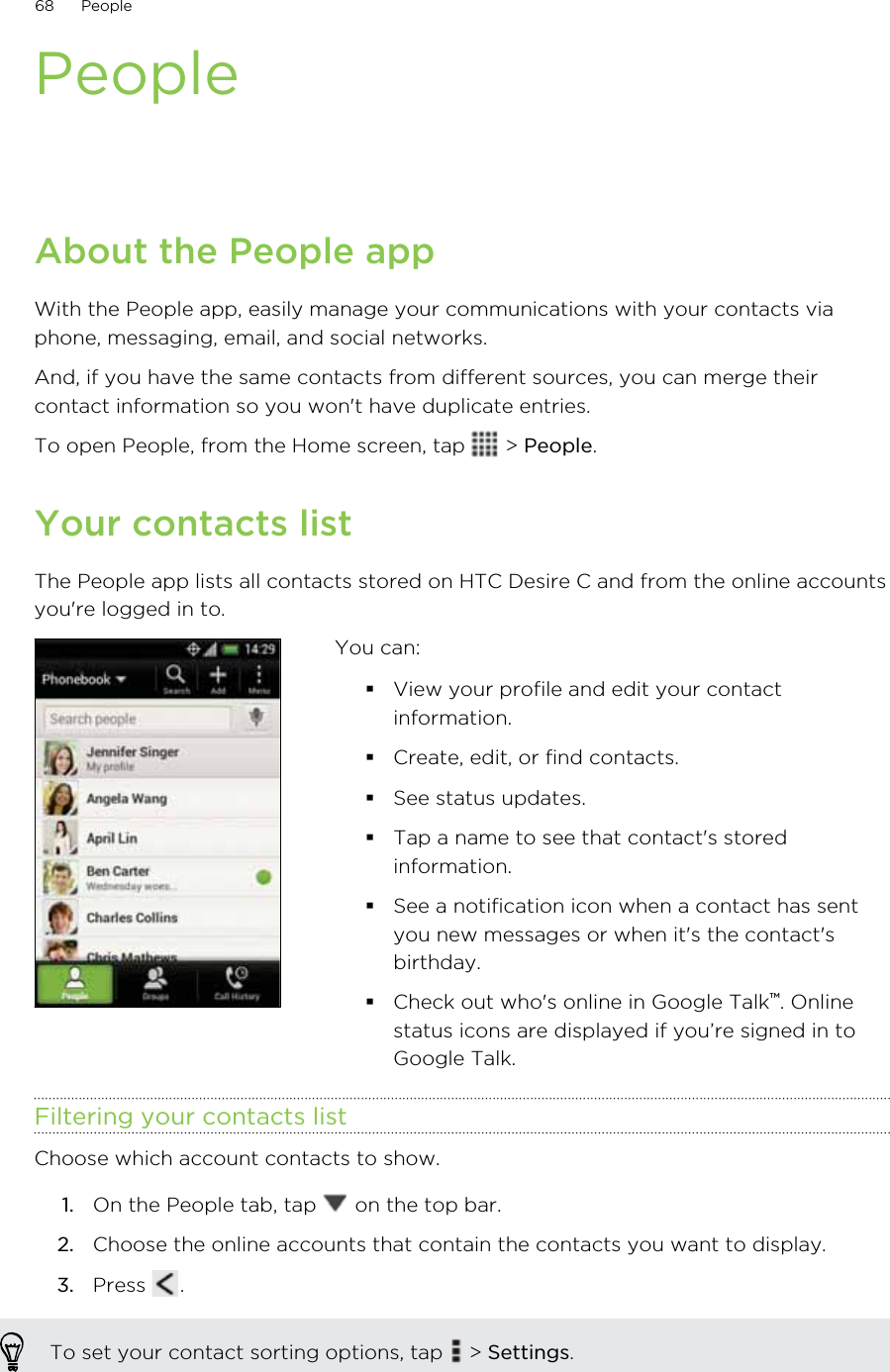 PeopleAbout the People appWith the People app, easily manage your communications with your contacts viaphone, messaging, email, and social networks.And, if you have the same contacts from different sources, you can merge theircontact information so you won&apos;t have duplicate entries.To open People, from the Home screen, tap   &gt; People.Your contacts listThe People app lists all contacts stored on HTC Desire C and from the online accountsyou&apos;re logged in to.You can:View your profile and edit your contactinformation.Create, edit, or find contacts.See status updates.Tap a name to see that contact&apos;s storedinformation.See a notification icon when a contact has sentyou new messages or when it&apos;s the contact&apos;sbirthday.Check out who&apos;s online in Google Talk™. Onlinestatus icons are displayed if you’re signed in toGoogle Talk.Filtering your contacts listChoose which account contacts to show.1. On the People tab, tap   on the top bar.2. Choose the online accounts that contain the contacts you want to display.3. Press  .To set your contact sorting options, tap   &gt; Settings.68 People