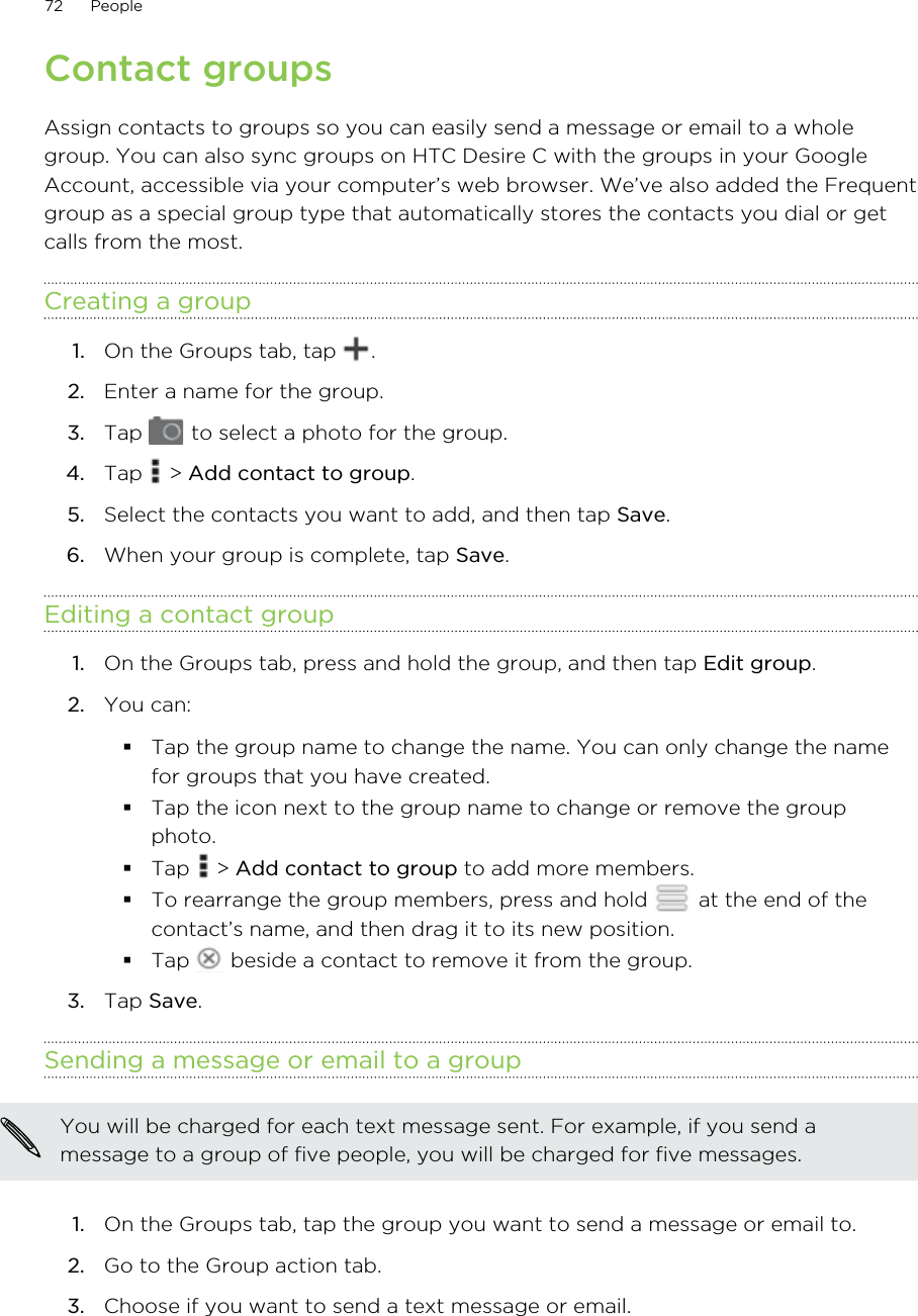 Contact groupsAssign contacts to groups so you can easily send a message or email to a wholegroup. You can also sync groups on HTC Desire C with the groups in your GoogleAccount, accessible via your computer’s web browser. We’ve also added the Frequentgroup as a special group type that automatically stores the contacts you dial or getcalls from the most.Creating a group1. On the Groups tab, tap  .2. Enter a name for the group.3. Tap   to select a photo for the group.4. Tap   &gt; Add contact to group.5. Select the contacts you want to add, and then tap Save.6. When your group is complete, tap Save.Editing a contact group1. On the Groups tab, press and hold the group, and then tap Edit group.2. You can:Tap the group name to change the name. You can only change the namefor groups that you have created.Tap the icon next to the group name to change or remove the groupphoto.Tap   &gt; Add contact to group to add more members.To rearrange the group members, press and hold   at the end of thecontact’s name, and then drag it to its new position.Tap   beside a contact to remove it from the group.3. Tap Save.Sending a message or email to a groupYou will be charged for each text message sent. For example, if you send amessage to a group of five people, you will be charged for five messages.1. On the Groups tab, tap the group you want to send a message or email to.2. Go to the Group action tab.3. Choose if you want to send a text message or email.72 People