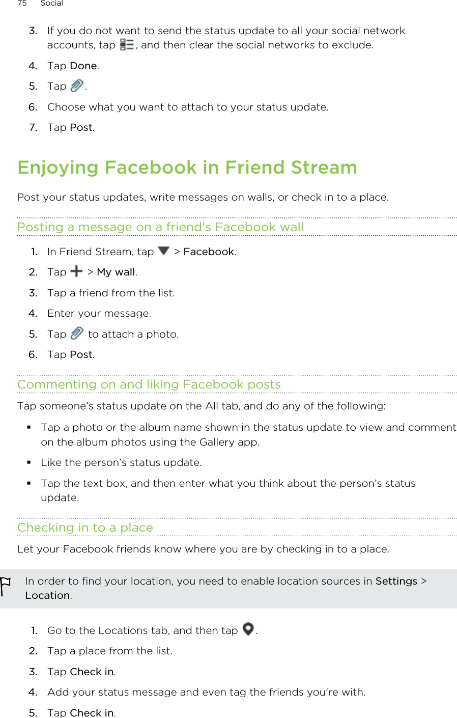 3. If you do not want to send the status update to all your social networkaccounts, tap  , and then clear the social networks to exclude.4. Tap Done.5. Tap  .6. Choose what you want to attach to your status update.7. Tap Post.Enjoying Facebook in Friend StreamPost your status updates, write messages on walls, or check in to a place.Posting a message on a friend&apos;s Facebook wall1. In Friend Stream, tap   &gt; Facebook.2. Tap   &gt; My wall.3. Tap a friend from the list.4. Enter your message.5. Tap   to attach a photo.6. Tap Post.Commenting on and liking Facebook postsTap someone’s status update on the All tab, and do any of the following: Tap a photo or the album name shown in the status update to view and commenton the album photos using the Gallery app.Like the person’s status update.Tap the text box, and then enter what you think about the person’s statusupdate.Checking in to a placeLet your Facebook friends know where you are by checking in to a place.In order to find your location, you need to enable location sources in Settings &gt;Location.1. Go to the Locations tab, and then tap  .2. Tap a place from the list.3. Tap Check in.4. Add your status message and even tag the friends you&apos;re with.5. Tap Check in.75 Social