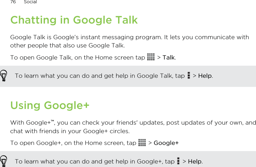 Chatting in Google TalkGoogle Talk is Google’s instant messaging program. It lets you communicate withother people that also use Google Talk.To open Google Talk, on the Home screen tap   &gt; Talk.To learn what you can do and get help in Google Talk, tap   &gt; Help.Using Google+With Google+™, you can check your friends&apos; updates, post updates of your own, andchat with friends in your Google+ circles.To open Google+, on the Home screen, tap   &gt; Google+To learn what you can do and get help in Google+, tap   &gt; Help.76 Social