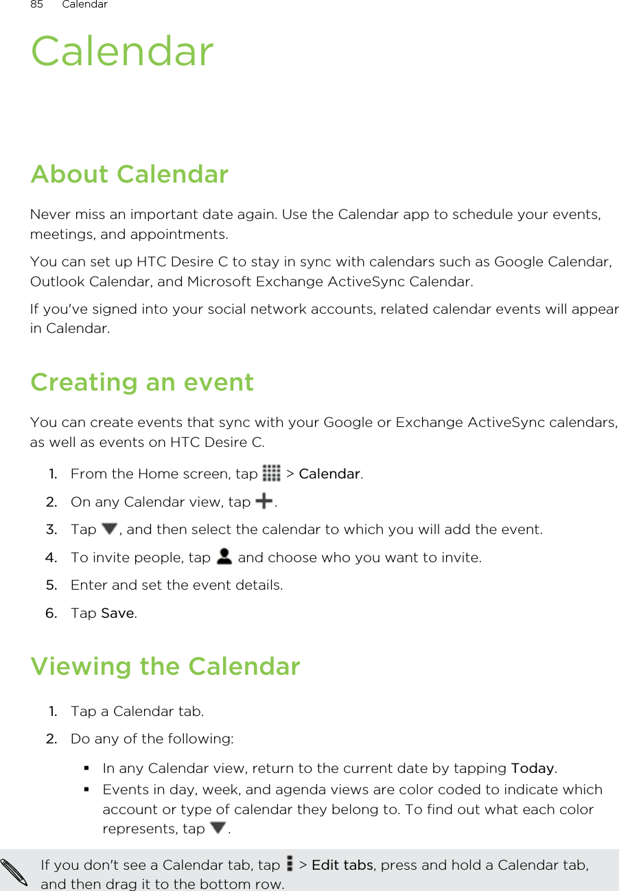 CalendarAbout CalendarNever miss an important date again. Use the Calendar app to schedule your events,meetings, and appointments.You can set up HTC Desire C to stay in sync with calendars such as Google Calendar,Outlook Calendar, and Microsoft Exchange ActiveSync Calendar.If you&apos;ve signed into your social network accounts, related calendar events will appearin Calendar.Creating an eventYou can create events that sync with your Google or Exchange ActiveSync calendars,as well as events on HTC Desire C.1. From the Home screen, tap   &gt; Calendar.2. On any Calendar view, tap  .3. Tap  , and then select the calendar to which you will add the event.4. To invite people, tap   and choose who you want to invite.5. Enter and set the event details.6. Tap Save.Viewing the Calendar1. Tap a Calendar tab.2. Do any of the following:In any Calendar view, return to the current date by tapping Today.Events in day, week, and agenda views are color coded to indicate whichaccount or type of calendar they belong to. To find out what each colorrepresents, tap  .If you don&apos;t see a Calendar tab, tap   &gt; Edit tabs, press and hold a Calendar tab,and then drag it to the bottom row.85 Calendar