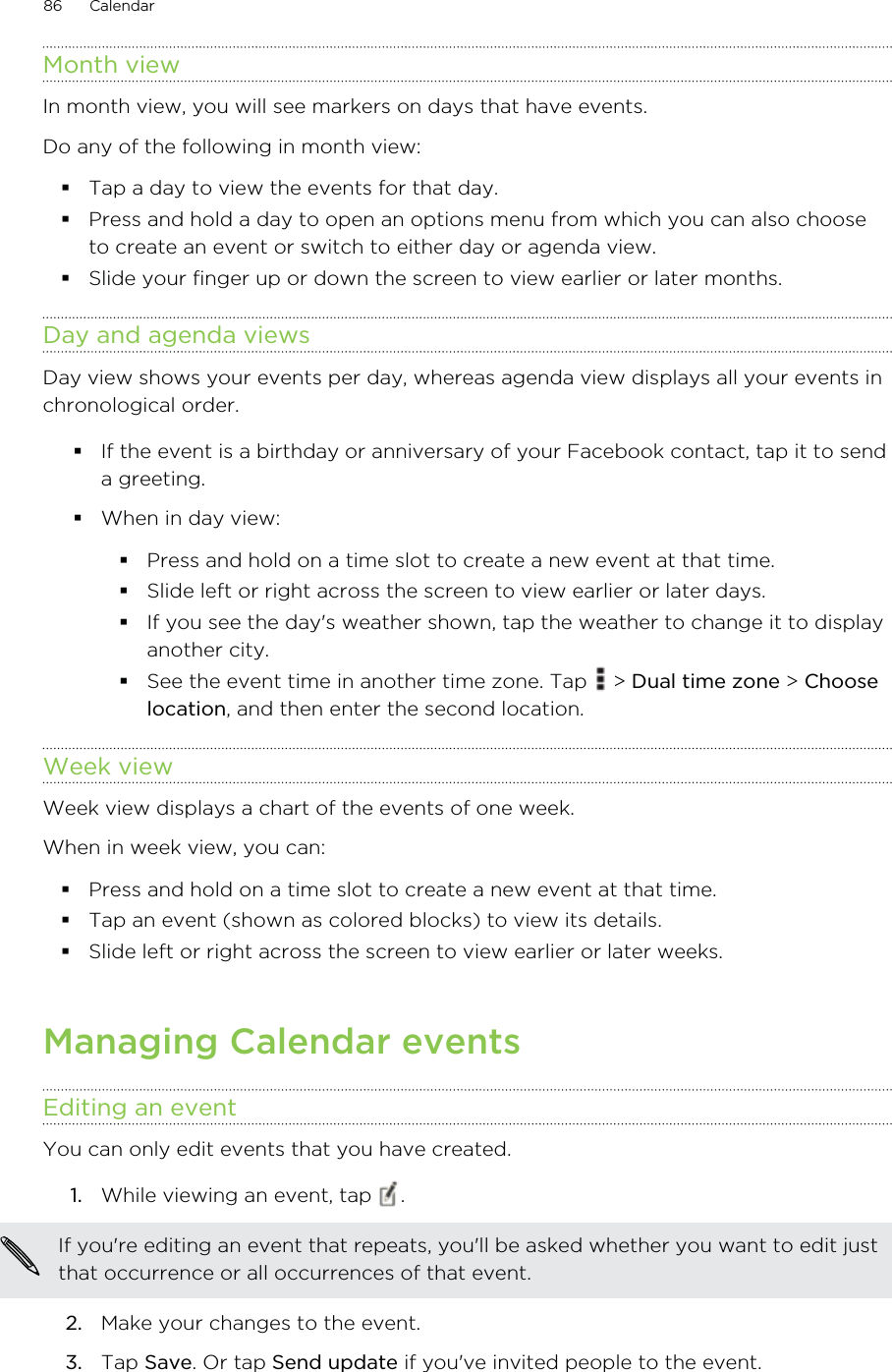 Month viewIn month view, you will see markers on days that have events.Do any of the following in month view:Tap a day to view the events for that day.Press and hold a day to open an options menu from which you can also chooseto create an event or switch to either day or agenda view.Slide your finger up or down the screen to view earlier or later months.Day and agenda viewsDay view shows your events per day, whereas agenda view displays all your events inchronological order.If the event is a birthday or anniversary of your Facebook contact, tap it to senda greeting.When in day view:Press and hold on a time slot to create a new event at that time.Slide left or right across the screen to view earlier or later days.If you see the day&apos;s weather shown, tap the weather to change it to displayanother city.See the event time in another time zone. Tap   &gt; Dual time zone &gt; Chooselocation, and then enter the second location.Week viewWeek view displays a chart of the events of one week.When in week view, you can:Press and hold on a time slot to create a new event at that time.Tap an event (shown as colored blocks) to view its details.Slide left or right across the screen to view earlier or later weeks.Managing Calendar eventsEditing an eventYou can only edit events that you have created.1. While viewing an event, tap  . If you&apos;re editing an event that repeats, you&apos;ll be asked whether you want to edit justthat occurrence or all occurrences of that event.2. Make your changes to the event.3. Tap Save. Or tap Send update if you&apos;ve invited people to the event.86 Calendar