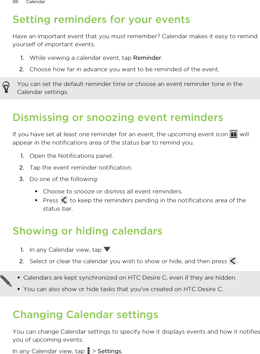 Setting reminders for your eventsHave an important event that you must remember? Calendar makes it easy to remindyourself of important events.1. While viewing a calendar event, tap Reminder.2. Choose how far in advance you want to be reminded of the event. You can set the default reminder time or choose an event reminder tone in theCalendar settings.Dismissing or snoozing event remindersIf you have set at least one reminder for an event, the upcoming event icon   willappear in the notifications area of the status bar to remind you.1. Open the Notifications panel.2. Tap the event reminder notification.3. Do one of the following:Choose to snooze or dismiss all event reminders.Press   to keep the reminders pending in the notifications area of thestatus bar.Showing or hiding calendars1. In any Calendar view, tap  .2. Select or clear the calendar you wish to show or hide, and then press  .Calendars are kept synchronized on HTC Desire C, even if they are hidden.You can also show or hide tasks that you&apos;ve created on HTC Desire C.Changing Calendar settingsYou can change Calendar settings to specify how it displays events and how it notifiesyou of upcoming events.In any Calendar view, tap   &gt; Settings.88 Calendar