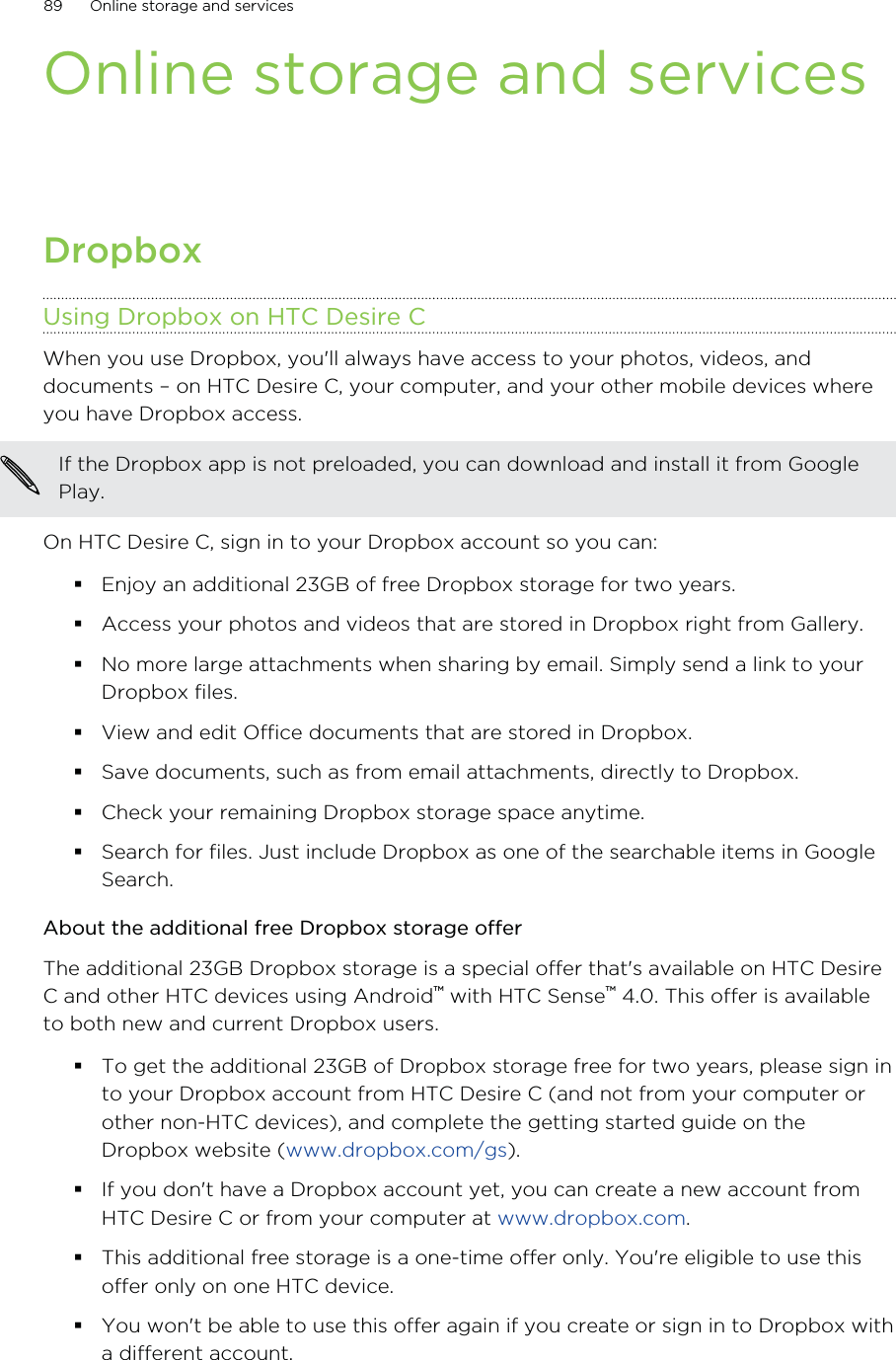 Online storage and servicesDropboxUsing Dropbox on HTC Desire CWhen you use Dropbox, you&apos;ll always have access to your photos, videos, anddocuments – on HTC Desire C, your computer, and your other mobile devices whereyou have Dropbox access.If the Dropbox app is not preloaded, you can download and install it from GooglePlay.On HTC Desire C, sign in to your Dropbox account so you can:Enjoy an additional 23GB of free Dropbox storage for two years.Access your photos and videos that are stored in Dropbox right from Gallery.No more large attachments when sharing by email. Simply send a link to yourDropbox files.View and edit Office documents that are stored in Dropbox.Save documents, such as from email attachments, directly to Dropbox.Check your remaining Dropbox storage space anytime.Search for files. Just include Dropbox as one of the searchable items in GoogleSearch.About the additional free Dropbox storage offerThe additional 23GB Dropbox storage is a special offer that&apos;s available on HTC DesireC and other HTC devices using Android™ with HTC Sense™ 4.0. This offer is availableto both new and current Dropbox users.To get the additional 23GB of Dropbox storage free for two years, please sign into your Dropbox account from HTC Desire C (and not from your computer orother non-HTC devices), and complete the getting started guide on theDropbox website (www.dropbox.com/gs).If you don&apos;t have a Dropbox account yet, you can create a new account fromHTC Desire C or from your computer at www.dropbox.com.This additional free storage is a one-time offer only. You&apos;re eligible to use thisoffer only on one HTC device.You won&apos;t be able to use this offer again if you create or sign in to Dropbox witha different account.89 Online storage and services