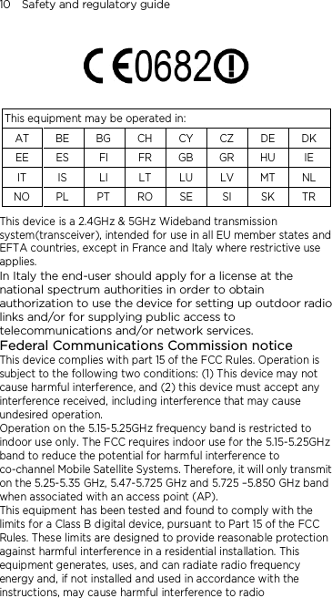 10    Safety and regulatory guide    This equipment may be operated in: AT BE BG CH CY CZ DE DK EE ES FI FR GB GR HU IE IT IS LI LT LU LV MT NL NO PL PT RO SE SI SK TR This device is a 2.4GHz &amp; 5GHz Wideband transmission system(transceiver), intended for use in all EU member states and EFTA countries, except in France and Italy where restrictive use applies. In Italy the end-user should apply for a license at the national spectrum authorities in order to obtain authorization to use the device for setting up outdoor radio links and/or for supplying public access to telecommunications and/or network services. Federal Communications Commission notice This device complies with part 15 of the FCC Rules. Operation is subject to the following two conditions: (1) This device may not cause harmful interference, and (2) this device must accept any interference received, including interference that may cause undesired operation. Operation on the 5.15-5.25GHz frequency band is restricted to indoor use only. The FCC requires indoor use for the 5.15-5.25GHz band to reduce the potential for harmful interference to co-channel Mobile Satellite Systems. Therefore, it will only transmit on the 5.25-5.35 GHz, 5.47-5.725 GHz and 5.725 –5.850 GHz band when associated with an access point (AP). This equipment has been tested and found to comply with the limits for a Class B digital device, pursuant to Part 15 of the FCC Rules. These limits are designed to provide reasonable protection against harmful interference in a residential installation. This equipment generates, uses, and can radiate radio frequency energy and, if not installed and used in accordance with the instructions, may cause harmful interference to radio 