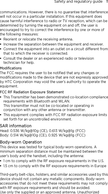 Safety and regulatory guide    11 communications. However, there is no guarantee that interference will not occur in a particular installation. If this equipment does cause harmful interference to radio or TV reception, which can be determined by turning the equipment on and off, the user is encouraged to try to correct the interference by one or more of the following measures:  Reorient or relocate the receiving antenna.    Increase the separation between the equipment and receiver.  Connect the equipment into an outlet on a circuit different from that to which the receiver is connected.  Consult the dealer or an experienced radio or television technician for help.   Modifications The FCC requires the user to be notified that any changes or modifications made to the device that are not expressly approved by HTC Corporation may void the user’s authority to operate the equipment. FCC RF Radiation Exposure Statement    This Transmitter has been demonstrated co-location compliance requirements with Bluetooth and WLAN. This transmitter must not be co-located or operating in conjunction with any other antenna or transmitter.  This equipment complies with FCC RF radiation exposure limits set forth for an uncontrolled environment. SAR information Head: 0.536 W/kg@10g (CE), 0.613 W/kg@1g (FCC) Body: 0.514 W/kg@10g (CE), 0.925 W/kg@1g (FCC) Body-worn Operation This device was tested for typical body-worn operations. A minimum separation distance must be maintained between the user’s body and the handset, including the antenna:  1 cm to comply with the RF exposure requirements in the U.S.  1.5 cm to comply with the RF exposure requirements in Europe  Third-party belt-clips, holsters, and similar accessories used by this device should not contain any metallic components. Body-worn accessories that do not meet these requirements may not comply with RF exposure requirements and should be avoided.   Use only the supplied or an approved antenna. Unauthorized 