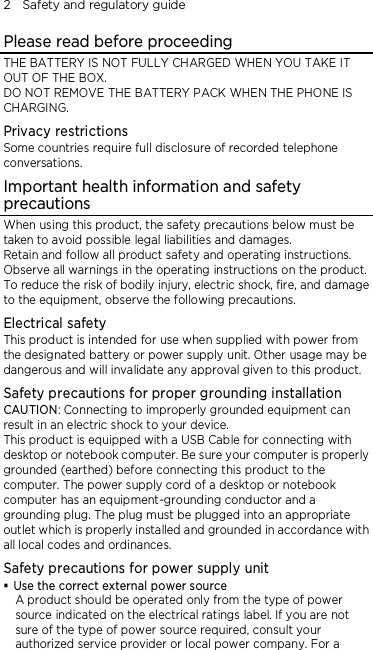 2    Safety and regulatory guide Please read before proceeding THE BATTERY IS NOT FULLY CHARGED WHEN YOU TAKE IT OUT OF THE BOX. DO NOT REMOVE THE BATTERY PACK WHEN THE PHONE IS CHARGING. Privacy restrictions Some countries require full disclosure of recorded telephone conversations. Important health information and safety precautions When using this product, the safety precautions below must be taken to avoid possible legal liabilities and damages. Retain and follow all product safety and operating instructions. Observe all warnings in the operating instructions on the product. To reduce the risk of bodily injury, electric shock, fire, and damage to the equipment, observe the following precautions. Electrical safety This product is intended for use when supplied with power from the designated battery or power supply unit. Other usage may be dangerous and will invalidate any approval given to this product. Safety precautions for proper grounding installation CAUTION: Connecting to improperly grounded equipment can result in an electric shock to your device. This product is equipped with a USB Cable for connecting with desktop or notebook computer. Be sure your computer is properly grounded (earthed) before connecting this product to the computer. The power supply cord of a desktop or notebook computer has an equipment-grounding conductor and a grounding plug. The plug must be plugged into an appropriate outlet which is properly installed and grounded in accordance with all local codes and ordinances. Safety precautions for power supply unit  Use the correct external power source A product should be operated only from the type of power source indicated on the electrical ratings label. If you are not sure of the type of power source required, consult your authorized service provider or local power company. For a 