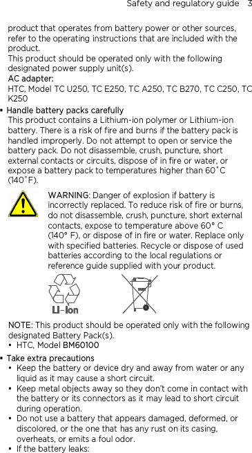 Safety and regulatory guide    3 product that operates from battery power or other sources, refer to the operating instructions that are included with the product. This product should be operated only with the following designated power supply unit(s). AC adapter: HTC, Model TC U250, TC E250, TC A250, TC B270, TC C250, TC K250  Handle battery packs carefully This product contains a Lithium-ion polymer or Lithium-ion battery. There is a risk of fire and burns if the battery pack is handled improperly. Do not attempt to open or service the battery pack. Do not disassemble, crush, puncture, short external contacts or circuits, dispose of in fire or water, or expose a battery pack to temperatures higher than 60˚C (140˚F).  WARNING: Danger of explosion if battery is incorrectly replaced. To reduce risk of fire or burns, do not disassemble, crush, puncture, short external contacts, expose to temperature above 60° C   (140° F), or dispose of in fire or water. Replace only with specified batteries. Recycle or dispose of used batteries according to the local regulations or reference guide supplied with your product.  NOTE: This product should be operated only with the following designated Battery Pack(s).  HTC, Model BM60100  Take extra precautions  Keep the battery or device dry and away from water or any liquid as it may cause a short circuit.    Keep metal objects away so they don’t come in contact with the battery or its connectors as it may lead to short circuit during operation.    Do not use a battery that appears damaged, deformed, or discolored, or the one that has any rust on its casing, overheats, or emits a foul odor.    If the battery leaks:   