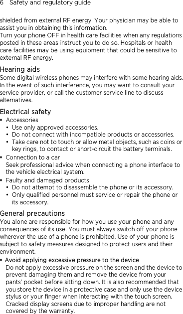 6    Safety and regulatory guide shielded from external RF energy. Your physician may be able to assist you in obtaining this information. Turn your phone OFF in health care facilities when any regulations posted in these areas instruct you to do so. Hospitals or health care facilities may be using equipment that could be sensitive to external RF energy. Hearing aids Some digital wireless phones may interfere with some hearing aids. In the event of such interference, you may want to consult your service provider, or call the customer service line to discuss alternatives. Electrical safety  Accessories  Use only approved accessories.  Do not connect with incompatible products or accessories.  Take care not to touch or allow metal objects, such as coins or key rings, to contact or short-circuit the battery terminals.  Connection to a car Seek professional advice when connecting a phone interface to the vehicle electrical system.  Faulty and damaged products  Do not attempt to disassemble the phone or its accessory.  Only qualified personnel must service or repair the phone or its accessory.   General precautions You alone are responsible for how you use your phone and any consequences of its use. You must always switch off your phone wherever the use of a phone is prohibited. Use of your phone is subject to safety measures designed to protect users and their environment.  Avoid applying excessive pressure to the device Do not apply excessive pressure on the screen and the device to prevent damaging them and remove the device from your pants’ pocket before sitting down. It is also recommended that you store the device in a protective case and only use the device stylus or your finger when interacting with the touch screen. Cracked display screens due to improper handling are not covered by the warranty.   