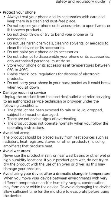 Safety and regulatory guide    7  Protect your phone  Always treat your phone and its accessories with care and keep them in a clean and dust-free place.  Do not expose your phone or its accessories to open flames or lit tobacco products.  Do not drop, throw or try to bend your phone or its accessories.  Do not use harsh chemicals, cleaning solvents, or aerosols to clean the device or its accessories.  Do not paint your phone or its accessories.  Do not attempt to disassemble your phone or its accessories, only authorised personnel must do so.  Store your phone or its accessories at temperatures between 0°C to 40°C.  Please check local regulations for disposal of electronic products.  Do not carry your phone in your back pocket as it could break when you sit down.  Damage requiring service Unplug the product from the electrical outlet and refer servicing to an authorized service technician or provider under the following conditions:  The product has been exposed to rain or liquid, dropped, subject to impact or damaged.  There are noticeable signs of overheating.  The product does not operate normally when you follow the operating instructions.  Avoid hot areas The product should be placed away from heat sources such as radiators, heat registers, stoves, or other products (including amplifiers) that produce heat.  Avoid wet areas Never use the product in rain, or near washbasins or other wet or high humidity locations. If your product gets wet, do not try to dry the product with the use of an oven or dryer, as this may damage your product.  Avoid using your device after a dramatic change in temperature When you move your device between environments with very different temperature and/or humidity ranges, condensation may form on or within the device. To avoid damaging the device, allow sufficient time for the moisture to evaporate before using the device. 