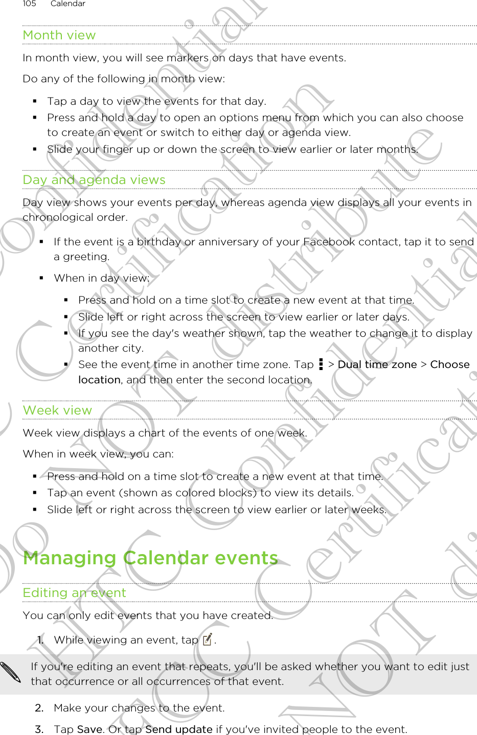 Month viewIn month view, you will see markers on days that have events.Do any of the following in month view:§Tap a day to view the events for that day.§Press and hold a day to open an options menu from which you can also chooseto create an event or switch to either day or agenda view.§Slide your finger up or down the screen to view earlier or later months.Day and agenda viewsDay view shows your events per day, whereas agenda view displays all your events inchronological order.§If the event is a birthday or anniversary of your Facebook contact, tap it to senda greeting.§When in day view:§Press and hold on a time slot to create a new event at that time.§Slide left or right across the screen to view earlier or later days.§If you see the day&apos;s weather shown, tap the weather to change it to displayanother city.§See the event time in another time zone. Tap   &gt; Dual time zone &gt; Chooselocation, and then enter the second location.Week viewWeek view displays a chart of the events of one week.When in week view, you can:§Press and hold on a time slot to create a new event at that time.§Tap an event (shown as colored blocks) to view its details.§Slide left or right across the screen to view earlier or later weeks.Managing Calendar eventsEditing an eventYou can only edit events that you have created.1. While viewing an event, tap  . If you&apos;re editing an event that repeats, you&apos;ll be asked whether you want to edit justthat occurrence or all occurrences of that event.2. Make your changes to the event.3. Tap Save. Or tap Send update if you&apos;ve invited people to the event.105 CalendarHTC Confidential FCC Certification Do NOT distribute HTC Confidential FCC Certification Do NOT distribute