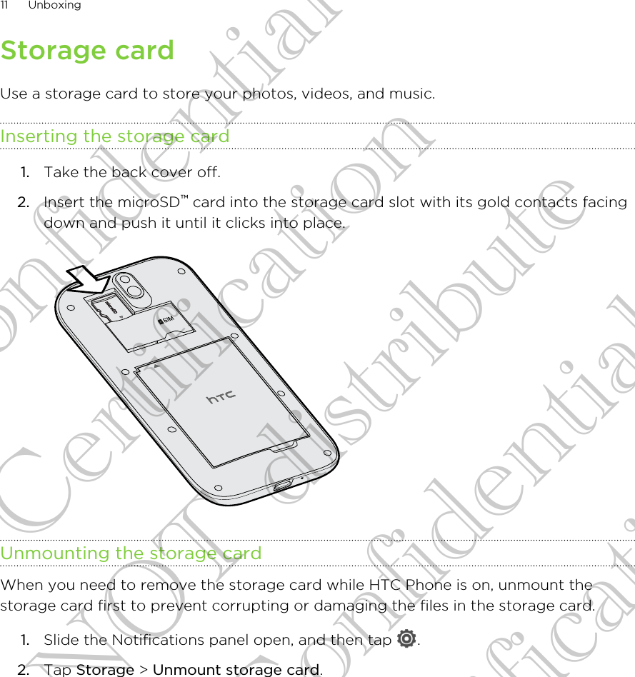 Storage cardUse a storage card to store your photos, videos, and music.Inserting the storage card1. Take the back cover off.2. Insert the microSD™ card into the storage card slot with its gold contacts facingdown and push it until it clicks into place. Unmounting the storage cardWhen you need to remove the storage card while HTC Phone is on, unmount thestorage card first to prevent corrupting or damaging the files in the storage card.1. Slide the Notifications panel open, and then tap  .2. Tap Storage &gt; Unmount storage card.11 UnboxingHTC Confidential FCC Certification Do NOT distribute HTC Confidential FCC Certification Do NOT distribute