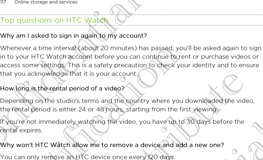 Top questions on HTC WatchWhy am I asked to sign in again to my account?Whenever a time interval (about 20 minutes) has passed, you&apos;ll be asked again to signin to your HTC Watch account before you can continue to rent or purchase videos oraccess some settings. This is a safety precaution to check your identity and to ensurethat you acknowledge that it is your account.How long is the rental period of a video?Depending on the studio&apos;s terms and the country where you downloaded the video,the rental period is either 24 or 48 hours, starting from the first viewing.If you&apos;re not immediately watching the video, you have up to 30 days before therental expires.Why won&apos;t HTC Watch allow me to remove a device and add a new one?You can only remove an HTC device once every 120 days.117 Online storage and servicesHTC Confidential FCC Certification Do NOT distribute HTC Confidential FCC Certification Do NOT distribute