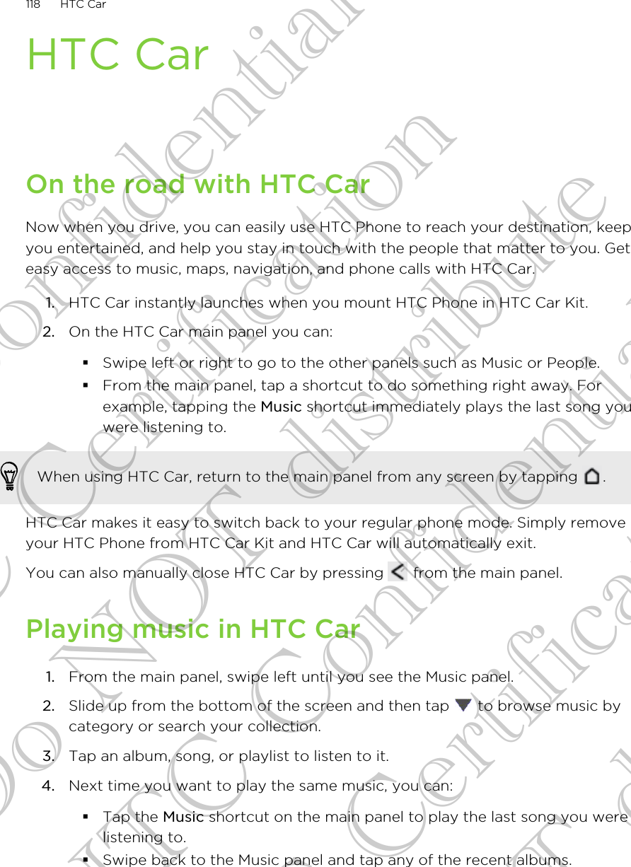 HTC CarOn the road with HTC CarNow when you drive, you can easily use HTC Phone to reach your destination, keepyou entertained, and help you stay in touch with the people that matter to you. Geteasy access to music, maps, navigation, and phone calls with HTC Car.1. HTC Car instantly launches when you mount HTC Phone in HTC Car Kit.2. On the HTC Car main panel you can:§Swipe left or right to go to the other panels such as Music or People.§From the main panel, tap a shortcut to do something right away. Forexample, tapping the Music shortcut immediately plays the last song youwere listening to.When using HTC Car, return to the main panel from any screen by tapping  .HTC Car makes it easy to switch back to your regular phone mode. Simply removeyour HTC Phone from HTC Car Kit and HTC Car will automatically exit.You can also manually close HTC Car by pressing   from the main panel.Playing music in HTC Car1. From the main panel, swipe left until you see the Music panel.2. Slide up from the bottom of the screen and then tap   to browse music bycategory or search your collection.3. Tap an album, song, or playlist to listen to it.4. Next time you want to play the same music, you can:§Tap the Music shortcut on the main panel to play the last song you werelistening to.§Swipe back to the Music panel and tap any of the recent albums.118 HTC CarHTC Confidential FCC Certification Do NOT distribute HTC Confidential FCC Certification Do NOT distribute