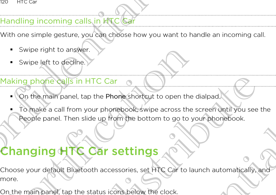 Handling incoming calls in HTC CarWith one simple gesture, you can choose how you want to handle an incoming call.§Swipe right to answer.§Swipe left to decline.Making phone calls in HTC Car§On the main panel, tap the Phone shortcut to open the dialpad.§To make a call from your phonebook, swipe across the screen until you see thePeople panel. Then slide up from the bottom to go to your phonebook.Changing HTC Car settingsChoose your default Bluetooth accessories, set HTC Car to launch automatically, andmore.On the main panel, tap the status icons below the clock.120 HTC CarHTC Confidential FCC Certification Do NOT distribute HTC Confidential FCC Certification Do NOT distribute