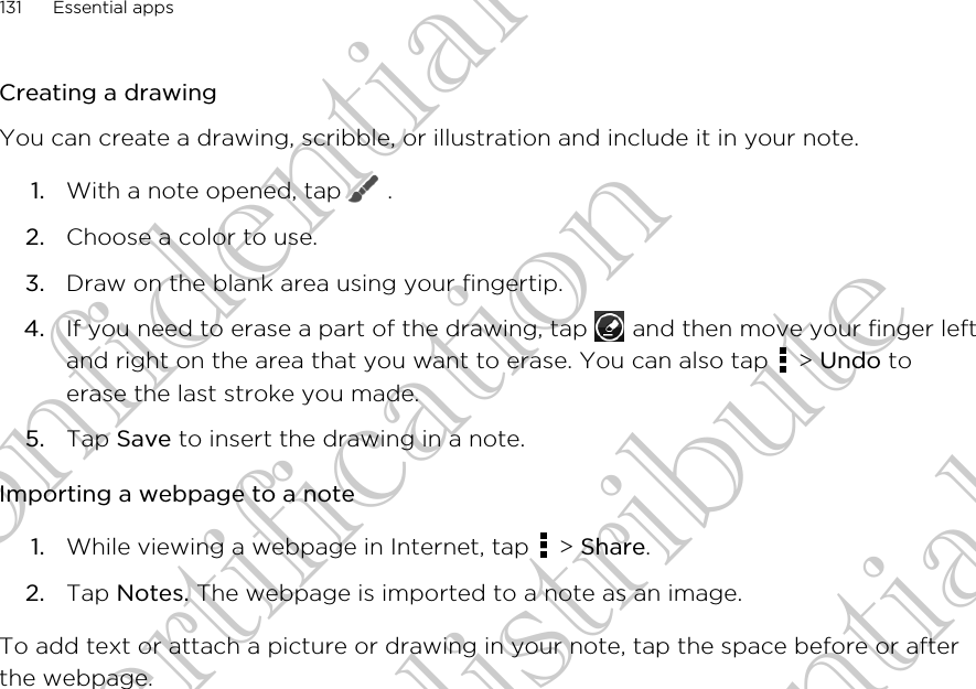 Creating a drawingYou can create a drawing, scribble, or illustration and include it in your note.1. With a note opened, tap   .2. Choose a color to use.3. Draw on the blank area using your fingertip.4. If you need to erase a part of the drawing, tap   and then move your finger leftand right on the area that you want to erase. You can also tap   &gt; Undo toerase the last stroke you made.5. Tap Save to insert the drawing in a note.Importing a webpage to a note1. While viewing a webpage in Internet, tap   &gt; Share.2. Tap Notes. The webpage is imported to a note as an image.To add text or attach a picture or drawing in your note, tap the space before or afterthe webpage.131 Essential appsHTC Confidential FCC Certification Do NOT distribute HTC Confidential FCC Certification Do NOT distribute