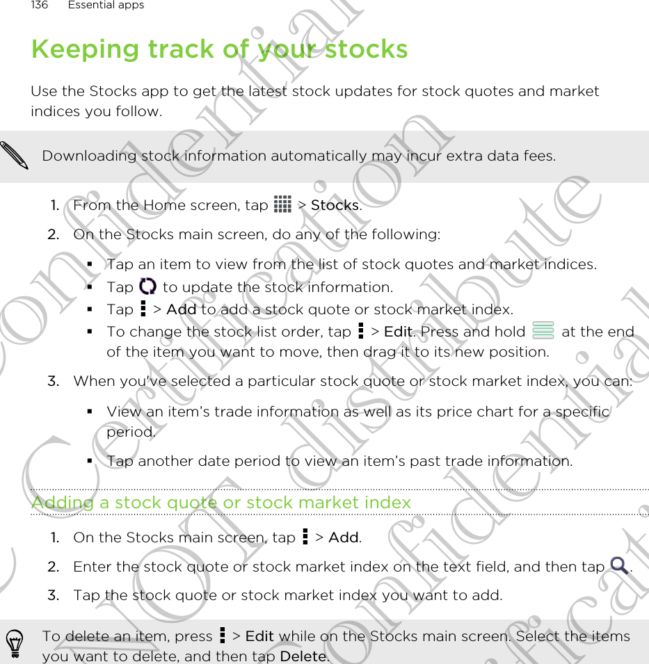 Keeping track of your stocksUse the Stocks app to get the latest stock updates for stock quotes and marketindices you follow.Downloading stock information automatically may incur extra data fees.1. From the Home screen, tap   &gt; Stocks.2. On the Stocks main screen, do any of the following:§Tap an item to view from the list of stock quotes and market indices.§Tap   to update the stock information.§Tap   &gt; Add to add a stock quote or stock market index.§To change the stock list order, tap   &gt; Edit. Press and hold   at the endof the item you want to move, then drag it to its new position.3. When you&apos;ve selected a particular stock quote or stock market index, you can: §View an item’s trade information as well as its price chart for a specificperiod.§Tap another date period to view an item’s past trade information.Adding a stock quote or stock market index1. On the Stocks main screen, tap   &gt; Add.2. Enter the stock quote or stock market index on the text field, and then tap  .3. Tap the stock quote or stock market index you want to add.To delete an item, press   &gt; Edit while on the Stocks main screen. Select the itemsyou want to delete, and then tap Delete.136 Essential appsHTC Confidential FCC Certification Do NOT distribute HTC Confidential FCC Certification Do NOT distribute