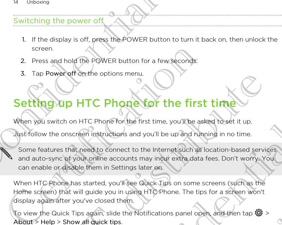 Switching the power off1. If the display is off, press the POWER button to turn it back on, then unlock thescreen.2. Press and hold the POWER button for a few seconds.3. Tap Power off on the options menu.Setting up HTC Phone for the first timeWhen you switch on HTC Phone for the first time, you’ll be asked to set it up.Just follow the onscreen instructions and you’ll be up and running in no time. Some features that need to connect to the Internet such as location-based servicesand auto-sync of your online accounts may incur extra data fees. Don’t worry. Youcan enable or disable them in Settings later on.When HTC Phone has started, you&apos;ll see Quick Tips on some screens (such as theHome screen) that will guide you in using HTC Phone. The tips for a screen won&apos;tdisplay again after you&apos;ve closed them.To view the Quick Tips again, slide the Notifications panel open, and then tap   &gt;About &gt; Help &gt; Show all quick tips.14 UnboxingHTC Confidential FCC Certification Do NOT distribute HTC Confidential FCC Certification Do NOT distribute