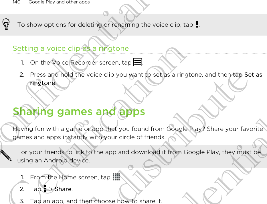 To show options for deleting or renaming the voice clip, tap  .Setting a voice clip as a ringtone1. On the Voice Recorder screen, tap  .2. Press and hold the voice clip you want to set as a ringtone, and then tap Set asringtone.Sharing games and appsHaving fun with a game or app that you found from Google Play? Share your favoritegames and apps instantly with your circle of friends.For your friends to link to the app and download it from Google Play, they must beusing an Android device.1. From the Home screen, tap  .2. Tap   &gt; Share.3. Tap an app, and then choose how to share it.140 Google Play and other appsHTC Confidential FCC Certification Do NOT distribute HTC Confidential FCC Certification Do NOT distribute