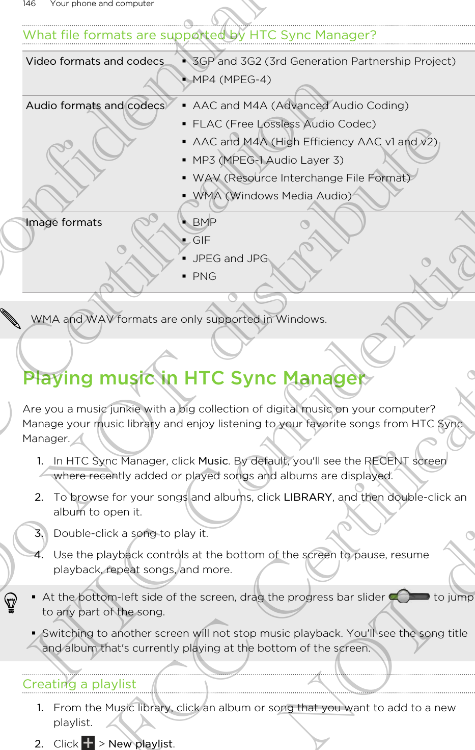 What file formats are supported by HTC Sync Manager?Video formats and codecs §3GP and 3G2 (3rd Generation Partnership Project)§MP4 (MPEG-4)Audio formats and codecs §AAC and M4A (Advanced Audio Coding)§FLAC (Free Lossless Audio Codec)§AAC and M4A (High Efficiency AAC v1 and v2)§MP3 (MPEG-1 Audio Layer 3)§WAV (Resource Interchange File Format)§WMA (Windows Media Audio)Image formats §BMP§GIF§JPEG and JPG§PNGWMA and WAV formats are only supported in Windows.Playing music in HTC Sync ManagerAre you a music junkie with a big collection of digital music on your computer?Manage your music library and enjoy listening to your favorite songs from HTC SyncManager.1. In HTC Sync Manager, click Music. By default, you&apos;ll see the RECENT screenwhere recently added or played songs and albums are displayed.2. To browse for your songs and albums, click LIBRARY, and then double-click analbum to open it.3. Double-click a song to play it.4. Use the playback controls at the bottom of the screen to pause, resumeplayback, repeat songs, and more.§At the bottom-left side of the screen, drag the progress bar slider   to jumpto any part of the song.§Switching to another screen will not stop music playback. You&apos;ll see the song titleand album that&apos;s currently playing at the bottom of the screen.Creating a playlist1. From the Music library, click an album or song that you want to add to a newplaylist.2. Click   &gt; New playlist.146 Your phone and computerHTC Confidential FCC Certification Do NOT distribute HTC Confidential FCC Certification Do NOT distribute