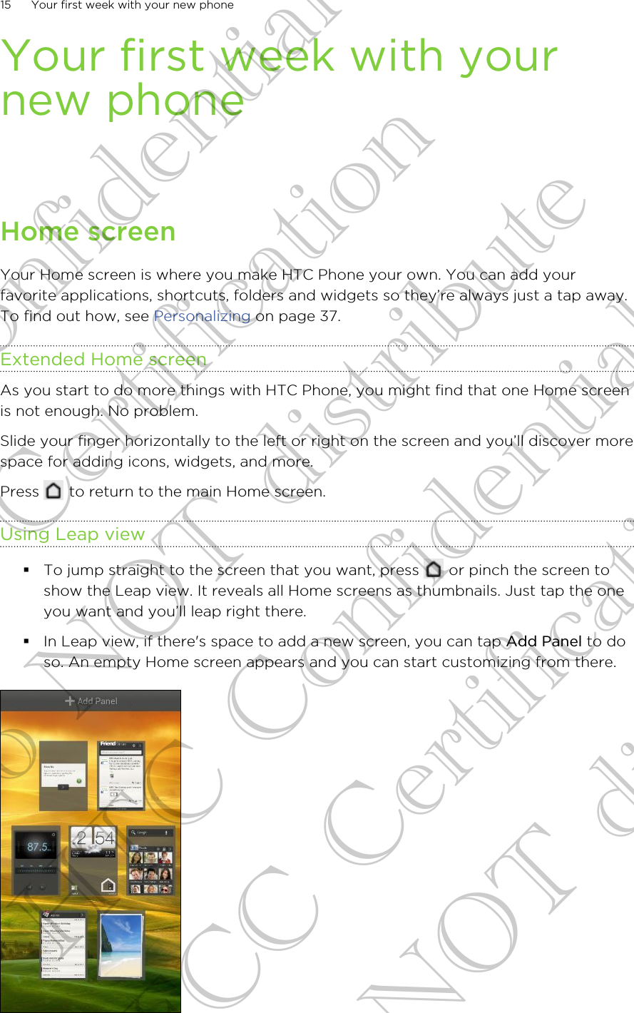 Your first week with yournew phoneHome screenYour Home screen is where you make HTC Phone your own. You can add yourfavorite applications, shortcuts, folders and widgets so they’re always just a tap away.To find out how, see Personalizing on page 37.Extended Home screenAs you start to do more things with HTC Phone, you might find that one Home screenis not enough. No problem.Slide your finger horizontally to the left or right on the screen and you’ll discover morespace for adding icons, widgets, and more.Press   to return to the main Home screen.Using Leap view§To jump straight to the screen that you want, press   or pinch the screen toshow the Leap view. It reveals all Home screens as thumbnails. Just tap the oneyou want and you’ll leap right there.§In Leap view, if there&apos;s space to add a new screen, you can tap Add Panel to doso. An empty Home screen appears and you can start customizing from there.15 Your first week with your new phoneHTC Confidential FCC Certification Do NOT distribute HTC Confidential FCC Certification Do NOT distribute