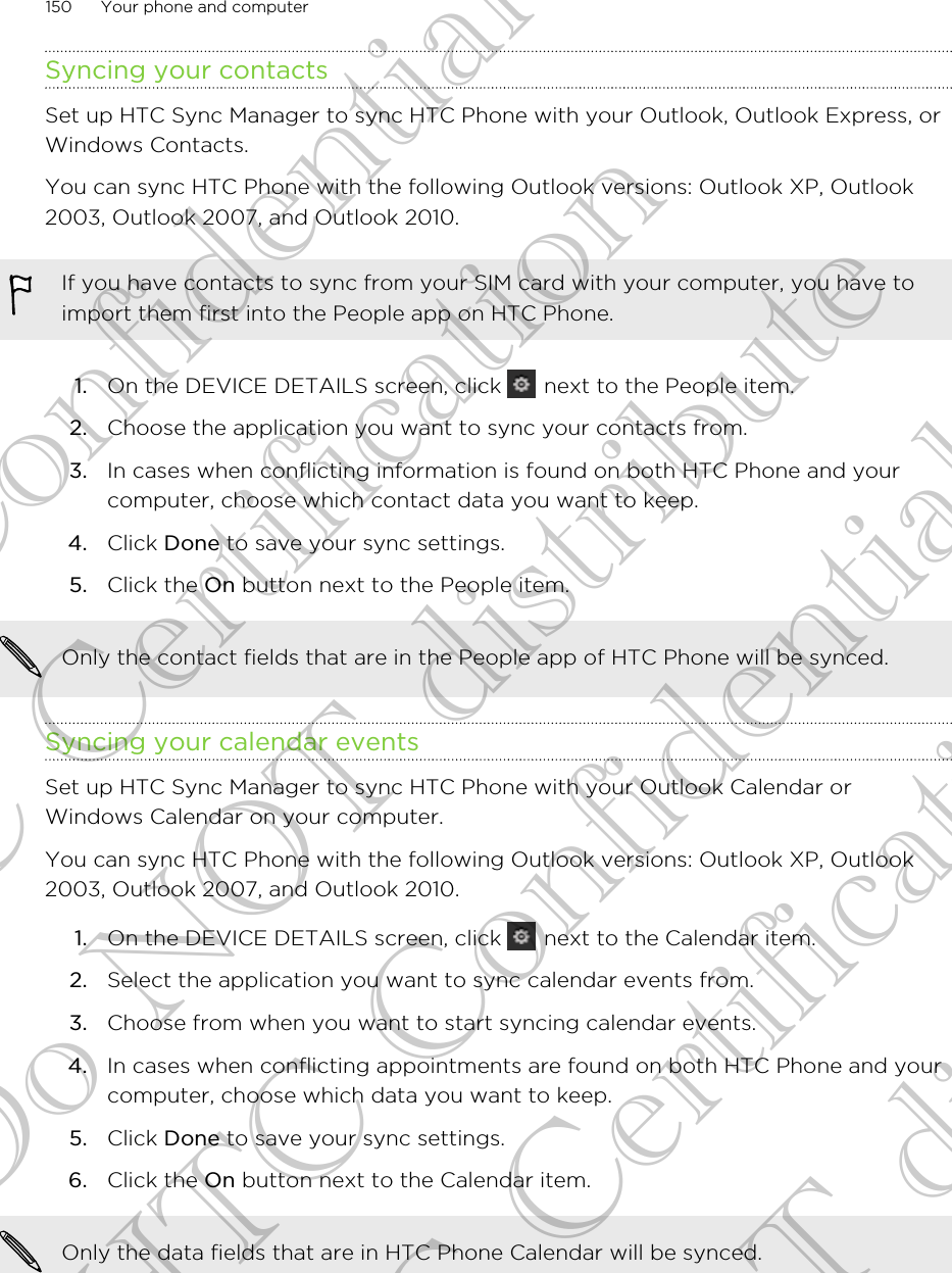 Syncing your contactsSet up HTC Sync Manager to sync HTC Phone with your Outlook, Outlook Express, orWindows Contacts.You can sync HTC Phone with the following Outlook versions: Outlook XP, Outlook2003, Outlook 2007, and Outlook 2010.If you have contacts to sync from your SIM card with your computer, you have toimport them first into the People app on HTC Phone.1. On the DEVICE DETAILS screen, click   next to the People item.2. Choose the application you want to sync your contacts from.3. In cases when conflicting information is found on both HTC Phone and yourcomputer, choose which contact data you want to keep.4. Click Done to save your sync settings.5. Click the On button next to the People item.Only the contact fields that are in the People app of HTC Phone will be synced.Syncing your calendar eventsSet up HTC Sync Manager to sync HTC Phone with your Outlook Calendar orWindows Calendar on your computer.You can sync HTC Phone with the following Outlook versions: Outlook XP, Outlook2003, Outlook 2007, and Outlook 2010.1. On the DEVICE DETAILS screen, click   next to the Calendar item.2. Select the application you want to sync calendar events from.3. Choose from when you want to start syncing calendar events.4. In cases when conflicting appointments are found on both HTC Phone and yourcomputer, choose which data you want to keep.5. Click Done to save your sync settings.6. Click the On button next to the Calendar item.Only the data fields that are in HTC Phone Calendar will be synced.150 Your phone and computerHTC Confidential FCC Certification Do NOT distribute HTC Confidential FCC Certification Do NOT distribute