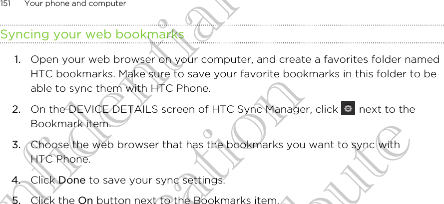 Syncing your web bookmarks1. Open your web browser on your computer, and create a favorites folder namedHTC bookmarks. Make sure to save your favorite bookmarks in this folder to beable to sync them with HTC Phone.2. On the DEVICE DETAILS screen of HTC Sync Manager, click   next to theBookmark item.3. Choose the web browser that has the bookmarks you want to sync withHTC Phone.4. Click Done to save your sync settings.5. Click the On button next to the Bookmarks item.151 Your phone and computerHTC Confidential FCC Certification Do NOT distribute HTC Confidential FCC Certification Do NOT distribute