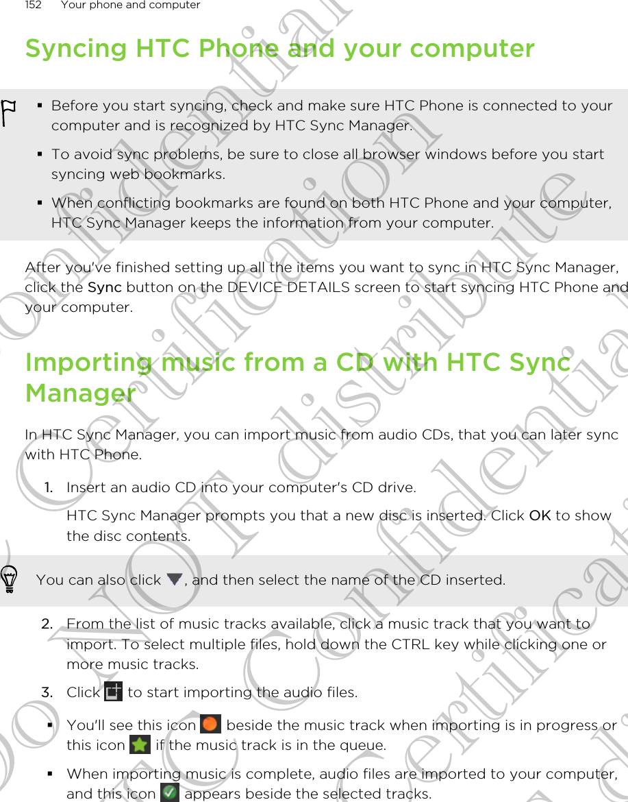 Syncing HTC Phone and your computer§Before you start syncing, check and make sure HTC Phone is connected to yourcomputer and is recognized by HTC Sync Manager.§To avoid sync problems, be sure to close all browser windows before you startsyncing web bookmarks.§When conflicting bookmarks are found on both HTC Phone and your computer,HTC Sync Manager keeps the information from your computer.After you&apos;ve finished setting up all the items you want to sync in HTC Sync Manager,click the Sync button on the DEVICE DETAILS screen to start syncing HTC Phone andyour computer.Importing music from a CD with HTC SyncManagerIn HTC Sync Manager, you can import music from audio CDs, that you can later syncwith HTC Phone.1. Insert an audio CD into your computer&apos;s CD drive. HTC Sync Manager prompts you that a new disc is inserted. Click OK to showthe disc contents.You can also click  , and then select the name of the CD inserted.2. From the list of music tracks available, click a music track that you want toimport. To select multiple files, hold down the CTRL key while clicking one ormore music tracks.3. Click   to start importing the audio files.§You&apos;ll see this icon   beside the music track when importing is in progress orthis icon   if the music track is in the queue.§When importing music is complete, audio files are imported to your computer,and this icon   appears beside the selected tracks.152 Your phone and computerHTC Confidential FCC Certification Do NOT distribute HTC Confidential FCC Certification Do NOT distribute