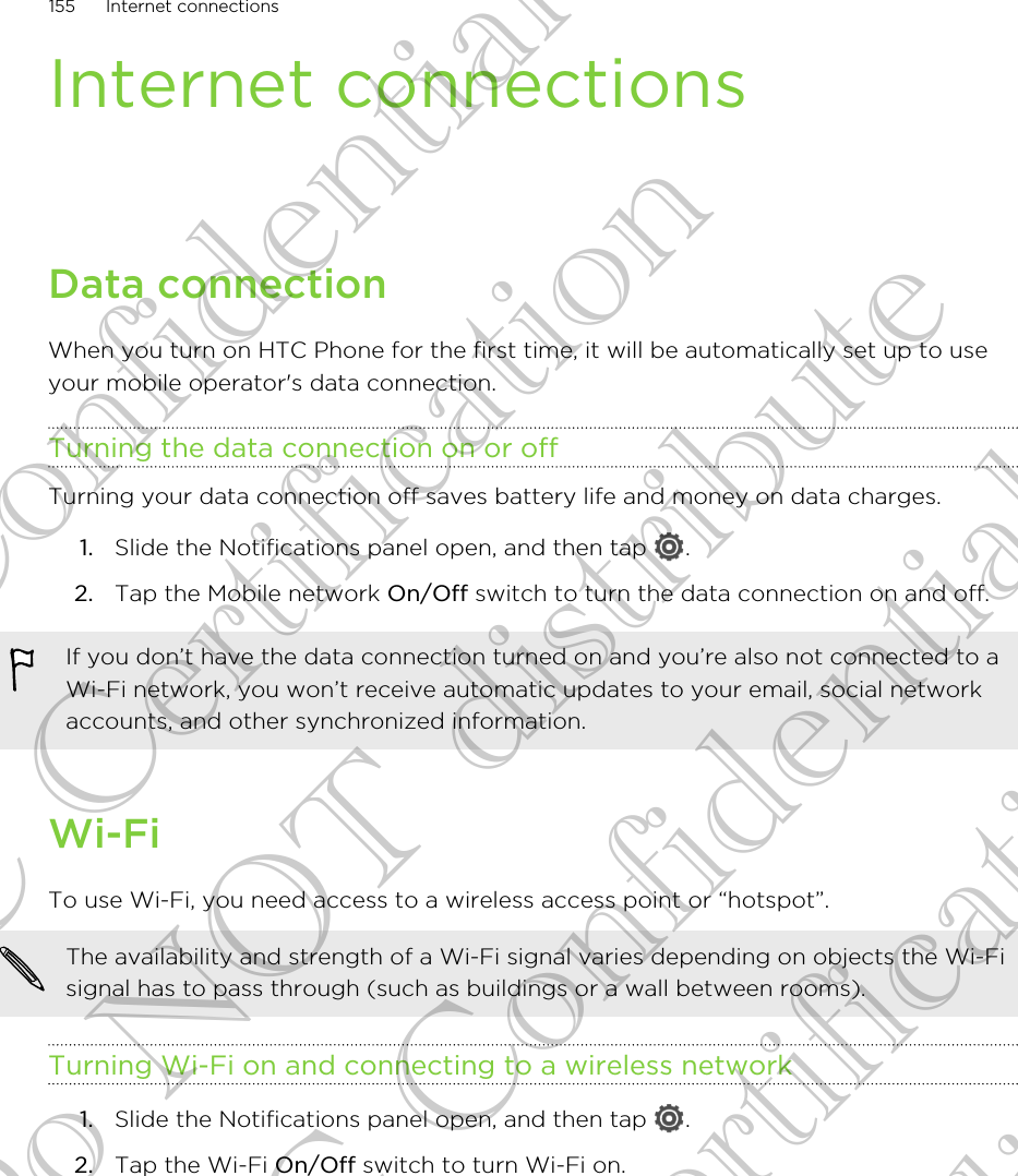 Internet connectionsData connectionWhen you turn on HTC Phone for the first time, it will be automatically set up to useyour mobile operator&apos;s data connection.Turning the data connection on or offTurning your data connection off saves battery life and money on data charges.1. Slide the Notifications panel open, and then tap  .2. Tap the Mobile network On/Off switch to turn the data connection on and off.If you don’t have the data connection turned on and you’re also not connected to aWi-Fi network, you won’t receive automatic updates to your email, social networkaccounts, and other synchronized information.Wi-FiTo use Wi-Fi, you need access to a wireless access point or “hotspot”.The availability and strength of a Wi-Fi signal varies depending on objects the Wi-Fisignal has to pass through (such as buildings or a wall between rooms).Turning Wi-Fi on and connecting to a wireless network1. Slide the Notifications panel open, and then tap  .2. Tap the Wi-Fi On/Off switch to turn Wi-Fi on.155 Internet connectionsHTC Confidential FCC Certification Do NOT distribute HTC Confidential FCC Certification Do NOT distribute
