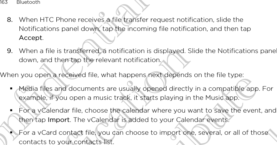 8. When HTC Phone receives a file transfer request notification, slide theNotifications panel down, tap the incoming file notification, and then tapAccept.9. When a file is transferred, a notification is displayed. Slide the Notifications paneldown, and then tap the relevant notification.When you open a received file, what happens next depends on the file type:§Media files and documents are usually opened directly in a compatible app. Forexample, if you open a music track, it starts playing in the Music app.§For a vCalendar file, choose the calendar where you want to save the event, andthen tap Import. The vCalendar is added to your Calendar events.§For a vCard contact file, you can choose to import one, several, or all of thosecontacts to your contacts list.163 BluetoothHTC Confidential FCC Certification Do NOT distribute HTC Confidential FCC Certification Do NOT distribute