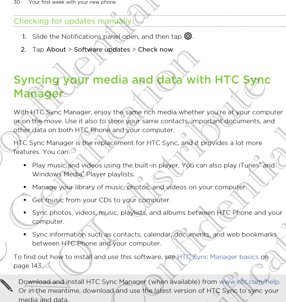 Checking for updates manually1. Slide the Notifications panel open, and then tap  .2. Tap About &gt; Software updates &gt; Check now.Syncing your media and data with HTC SyncManagerWith HTC Sync Manager, enjoy the same rich media whether you&apos;re at your computeror on the move. Use it also to store your same contacts, important documents, andother data on both HTC Phone and your computer.HTC Sync Manager is the replacement for HTC Sync, and it provides a lot morefeatures. You can:§Play music and videos using the built-in player. You can also play iTunes® andWindows Media® Player playlists.§Manage your library of music, photos, and videos on your computer.§Get music from your CDs to your computer.§Sync photos, videos, music, playlists, and albums between HTC Phone and yourcomputer.§Sync information such as contacts, calendar, documents, and web bookmarksbetween HTC Phone and your computer.To find out how to install and use this software, see HTC Sync Manager basics onpage 143.Download and install HTC Sync Manager (when available) from www.htc.com/help.Or in the meantime, download and use the latest version of HTC Sync to sync yourmedia and data.30 Your first week with your new phoneHTC Confidential FCC Certification Do NOT distribute HTC Confidential FCC Certification Do NOT distribute