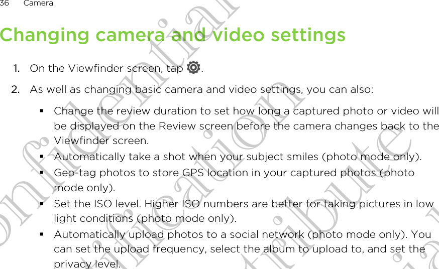 Changing camera and video settings1. On the Viewfinder screen, tap  .2. As well as changing basic camera and video settings, you can also:§Change the review duration to set how long a captured photo or video willbe displayed on the Review screen before the camera changes back to theViewfinder screen.§Automatically take a shot when your subject smiles (photo mode only).§Geo-tag photos to store GPS location in your captured photos (photomode only).§Set the ISO level. Higher ISO numbers are better for taking pictures in lowlight conditions (photo mode only).§Automatically upload photos to a social network (photo mode only). Youcan set the upload frequency, select the album to upload to, and set theprivacy level.36 CameraHTC Confidential FCC Certification Do NOT distribute HTC Confidential FCC Certification Do NOT distribute